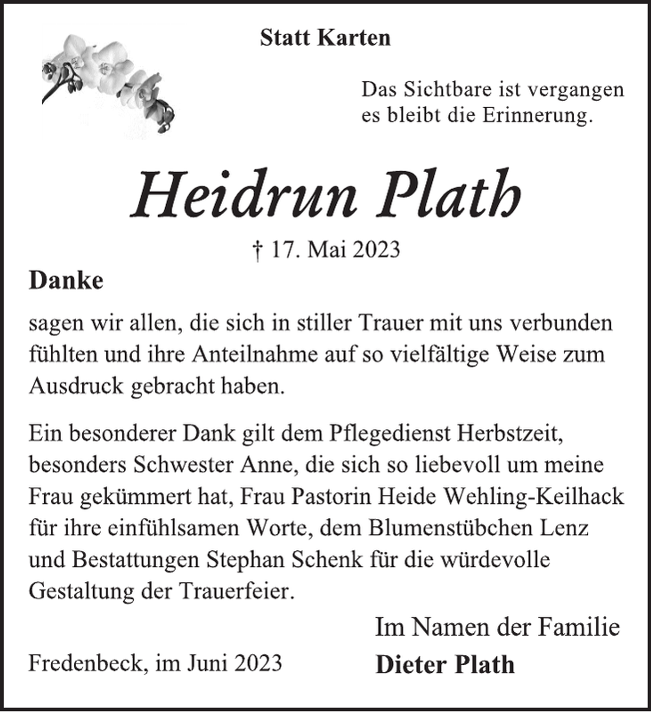 <p>Statt Karten<br />Das Sichtbare ist vergangen<br />es bleibt die Erinnerung.<br />Heidrun Plath<br />† 17. Mai 2023<br />Danke<br />sagen wir allen, die sich in stiller Trauer mit uns verbunden<br />fühlten und ihre Anteilnahme auf vielfältige Weise zum<br />Ausdruck gebracht haben.<br />Ein besonderer Dank gilt dem Pflegedienst Herbstzeit,<br />besonders Schwester Anne, die sich so liebevoll um meine<br />Frau gekümmert hat, Frau Pastorin Heide Wehling-Keilhack<br />für ihre einfühlsamen Worte, dem Blumenstübchen Lenz<br />und Bestattungen Stephan Schenk für die würdevolle<br />Gestaltung der Trauerfeier.<br />Im Namen der Familie<br />Dieter Plath<br />Fredenbeck, im Juni 2023</p>