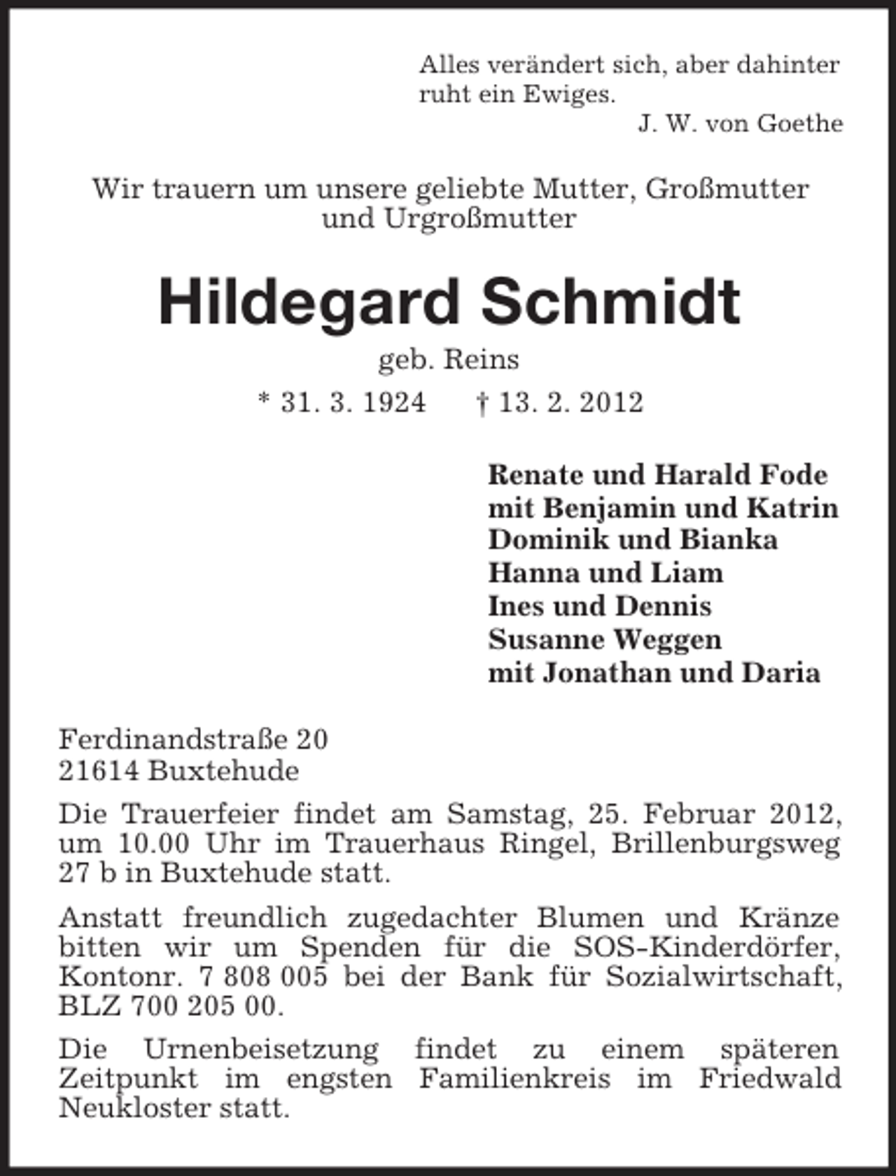 <p>Alles verändert sich, aber dahinter<br />ruht ein Ewiges.<br />J. W. von Goethe</p><p>Wir trauern um unsere geliebte Mutter, Großmutter<br />und Urgroßmutter</p><p>Hildegard Schmidt<br />geb. Reins<br />* 31. 3. 1924<br />† 13. 2. 2012<br />Renate und Harald Fode<br />mit Benjamin und Katrin<br />Dominik und Bianka<br />Hanna und Liam<br />Ines und Dennis<br />Susanne Weggen<br />mit Jonathan und Daria<br />Ferdinandstraße 20<br />21614 Buxtehude<br />Die Trauerfeier findet am Samstag, 25. Februar 2012,<br />um 10.00 Uhr im Trauerhaus Ringel, Brillenburgsweg<br />27 b in Buxtehude statt.<br />Anstatt freundlich zugedachter Blumen und Kränze<br />bitten wir um Spenden für die SOS-Kinderdörfer,<br />Kontonr. 7 808 005 bei der Bank für Sozialwirtschaft,<br />BLZ 700 205 00.<br />Die Urnenbeisetzung findet zu einem späteren<br />Zeitpunkt im engsten Familienkreis im Friedwald<br />Neukloster statt.</p>