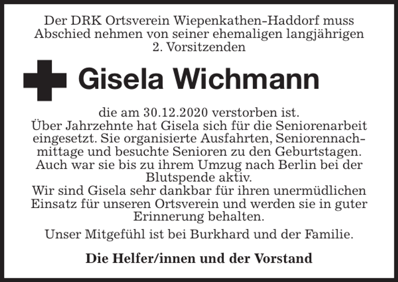 <p>Der DRK Ortsverein Wiepenkathen-Haddorf muss<br />Abschied nehmen von seiner ehemaligen langjährigen<br />2. Vorsitzenden<br />Gisela Wichmann<br />die am 30.12.2020 verstorben ist.<br />Über Jahrzehnte hat Gisela sich für die Seniorenarbeit eingesetzt. Sie organisierte Ausfahrten, Seniorennachmittage und besuchte Senioren zu den Geburtstagen. Auch war sie bis zu ihrem Umzug nach Berlin bei der Blutspende aktiv.<br />Wir sind Gisela sehr dankbar für ihren unermüdlichen Einsatz für unseren Ortsverein und werden sie in guter Erinnerung behalten.<br />Unser Mitgefühl ist bei Burkhard und der Familie.<br />Die Helfer/innen und der Vorstand</p>