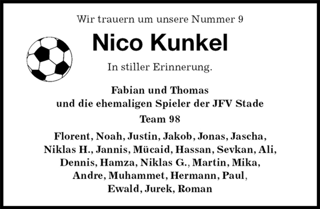 <p>Wir trauern um unsere Nummer 9<br />Nico Kunkel<br />In stiller Erinnerung.</p>
<p>Fabian und Thomas<br />und die ehemaligen Spieler der JFV Stade<br />Team 98<br />Florent, Noah, Justin, Jakob, Jonas, Jascha,<br />Niklas H., Jannis, Mücaid, Hassan, Sevkan, Ali,<br />Dennis, Hamza, Niklas G., Martin, Mika,<br />Andre, Muhammet, Hermann, Paul,<br />Ewald, Jurek, Roman</p>