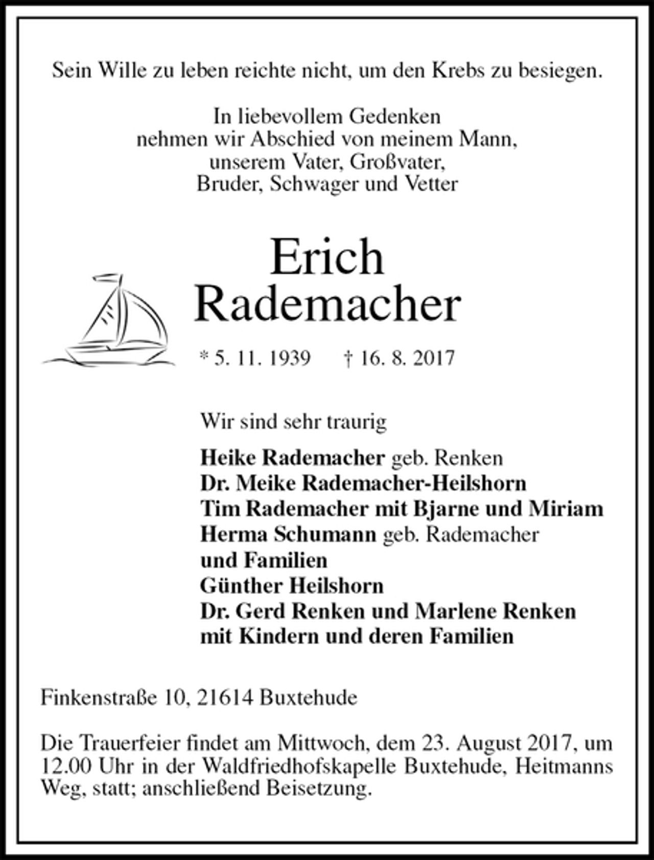 <p>Sein Wille zu leben reichte nicht, um den Krebs zu besiegen.</p><p>In liebevollem Gedenken<br />nehmen wir Abschied von meinem Mann,<br />unserem Vater, Großvater,<br />Bruder, Schwager und Vetter<br />Erich<br />Rademacher<br />* 5. 11. 1939 † 16. 8. 2017<br />Wir sind sehr traurig<br />Heike Rademacher geb. Renken<br />Dr. Meike Rademacher-Heilshorn<br />Tim Rademacher mit Bjarne und Miriam<br />Herma Schumann geb. Rademacher<br />und Familien<br />Günther Heilshorn<br />Dr. Gerd Renken und Marlene Renken<br />mit Kindern und deren Familien<br />Finkenstraße 10, 21614 Buxtehude</p><p>Die Trauerfeier findet am Mittwoch, dem 23. August 2017, um 12.00 Uhr in der Waldfriedhofskapelle Buxtehude, Heitmanns Weg, statt; anschließend Beisetzung.</p>