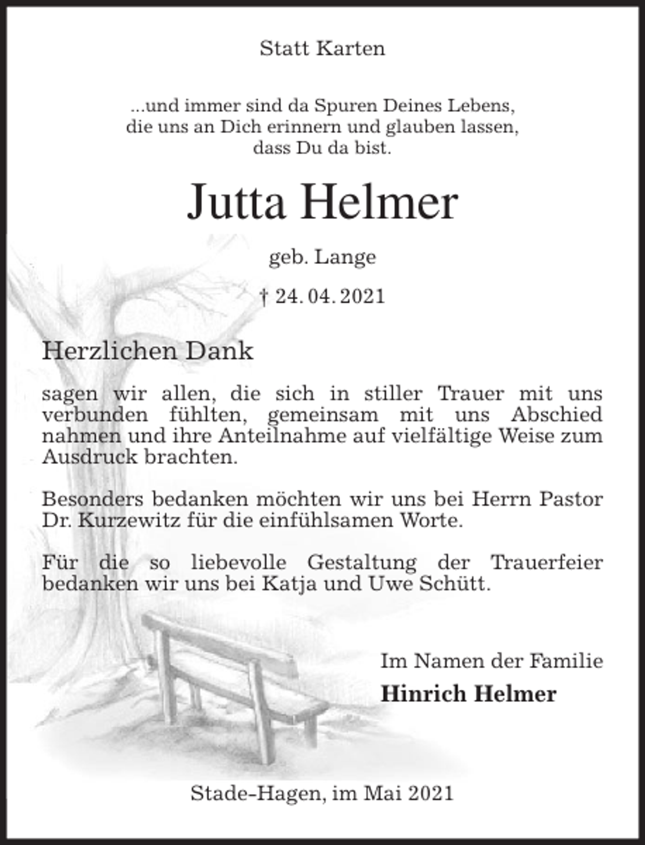 <p>Statt Karten<br />...und immer sind da Spuren Deines Lebens,<br />die uns an Dich erinnern und glauben lassen,<br />dass Du da bist.<br />Jutta Helmer<br />geb. Lange<br />† 24. 04. 2021<br />Herzlichen Dank</p>
<p>sagen wir allen, die sich in stiller Trauer mit uns<br />verbunden fühlten, gemeinsam mit uns Abschied<br />nahmen und ihre Anteilnahme auf vielfältige Weise zum Ausdruck brachten.</p>
<p>Besonders bedanken möchten wir uns bei Herrn Pastor Dr. Kurzewitz für die einfühlsamen Worte.</p>
<p>Für die so liebevolle Gestaltung der Trauerfeier<br />bedanken wir uns bei Katja und Uwe Schütt.</p>
<p>Im Namen der Familie<br />Hinrich Helmer</p>
<p>Stade-Hagen, im Mai 2021</p>