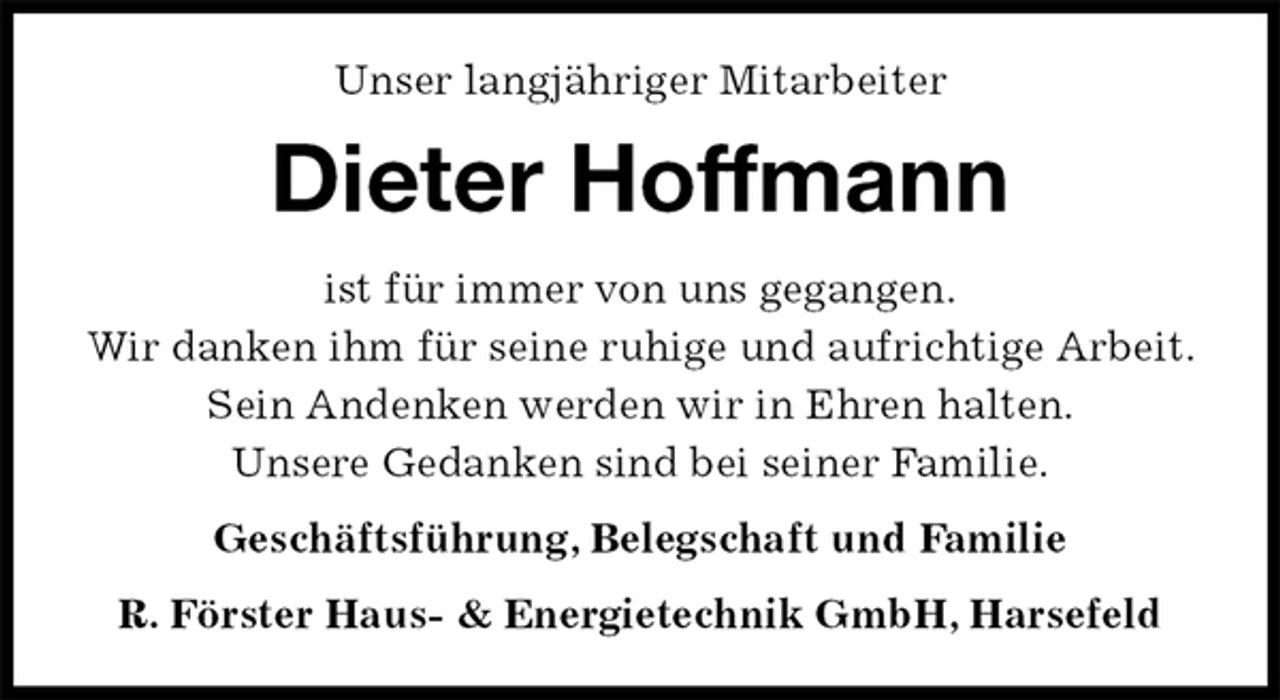 <p>Unser langjähriger Mitarbeiter<br />Dieter Hoffmann<br />ist für immer von uns gegangen.<br />Wir danken ihm für seine ruhige und aufrichtige Arbeit. Sein Andenken werden wir in Ehren halten.<br />Unsere Gedanken sind bei seiner Familie.<br />Geschäftsführung, Belegschaft und Familie<br />R. Förster Haus- &amp; Energietechnik GmbH, Harsefeld</p>