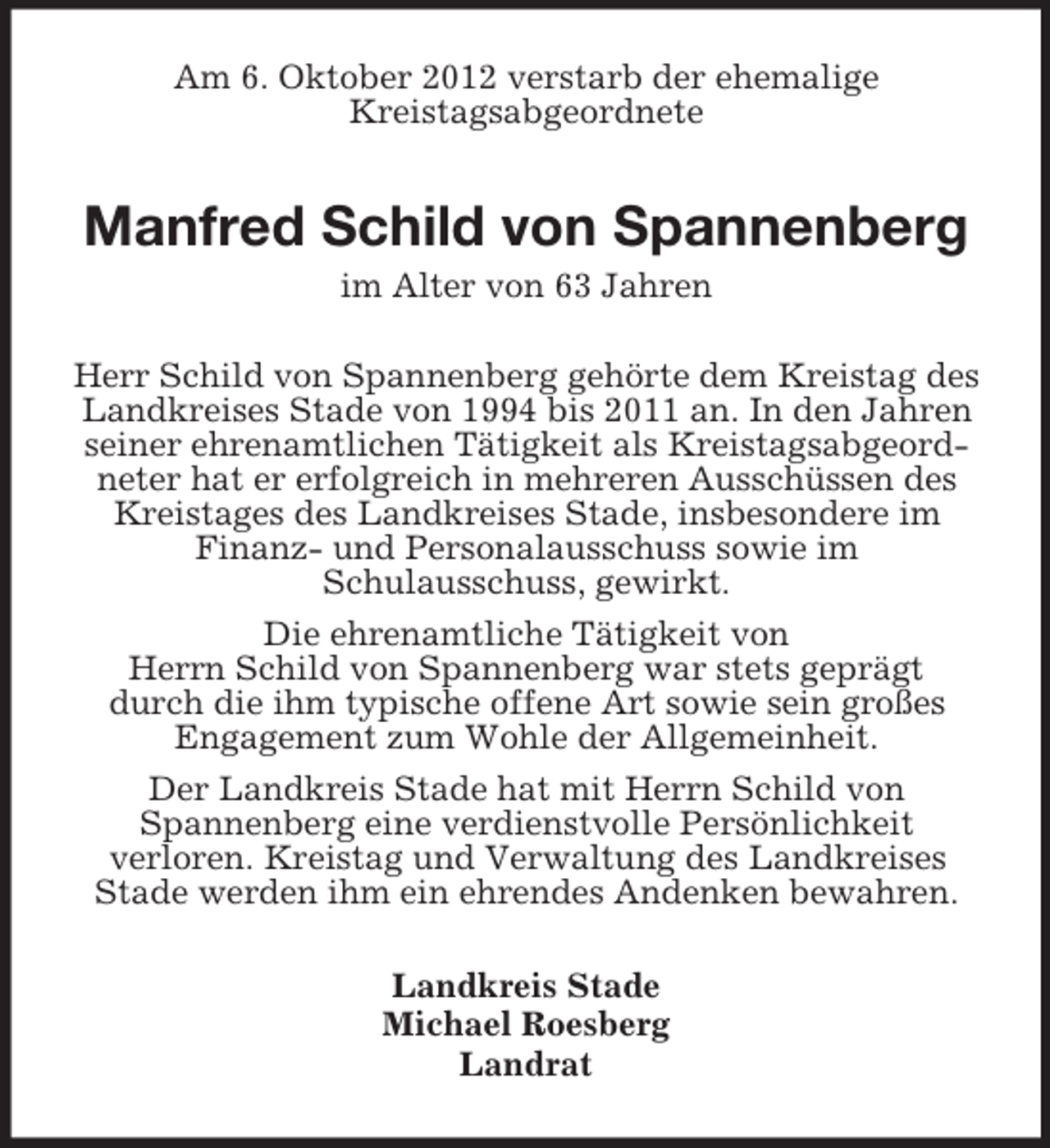 <p>Am 6. Oktober 2012 verstarb der ehemalige<br />Kreistagsabgeordnete</p><p>Manfred Schild von Spannenberg<br />im Alter von 63 Jahren<br />Herr Schild von Spannenberg gehörte dem Kreistag des<br />Landkreises Stade von 1994 bis 2011 an. In den Jahren<br />seiner ehrenamtlichen Tätigkeit als Kreistagsabgeordneter hat er erfolgreich in mehreren Ausschüssen des<br />Kreistages des Landkreises Stade, insbesondere im<br />Finanz- und Personalausschuss sowie im<br />Schulausschuss, gewirkt.<br />Die ehrenamtliche Tätigkeit von<br />Herrn Schild von Spannenberg war stets geprägt<br />durch die ihm typische offene Art sowie sein großes<br />Engagement zum Wohle der Allgemeinheit.<br />Der Landkreis Stade hat mit Herrn Schild von<br />Spannenberg eine verdienstvolle Persönlichkeit<br />verloren. Kreistag und Verwaltung des Landkreises<br />Stade werden ihm ein ehrendes Andenken bewahren.<br />Landkreis Stade<br />Michael Roesberg<br />Landrat</p>