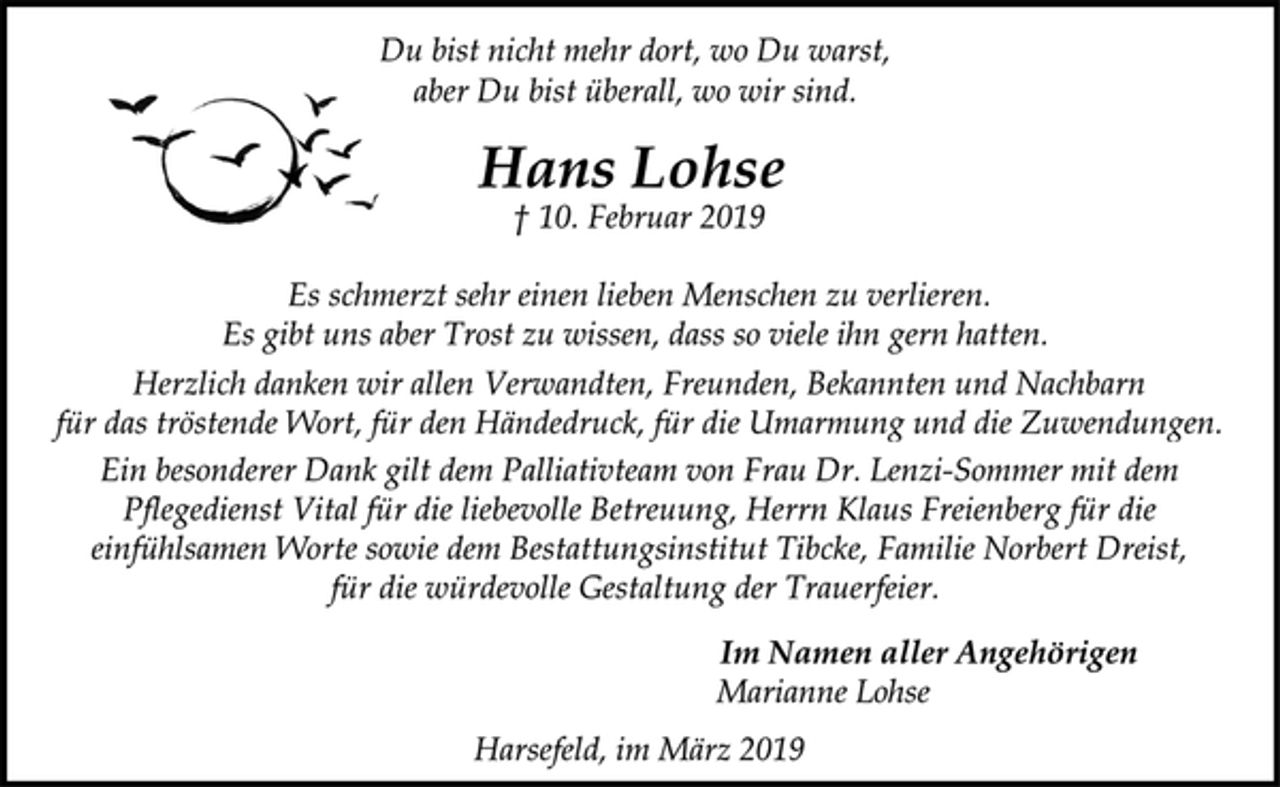 <p>Du bist nicht mehr dort, wo Du warst,<br />aber Du bist überall, wo wir sind.<br />Hans Lohse<br />† 10. Februar 2019<br />Es schmerzt sehr einen lieben Menschen zu verlieren.<br />Es gibt uns aber Trost zu wissen, dass so viele ihn gern hatten.<br />Herzlich danken wir allen Verwandten, Freunden, Bekannten und Nachbarn<br />für das tröstende Wort, für den Händedruck, für die Umarmung und die Zuwendungen.<br />Ein besonderer Dank gilt dem Palliativteam von Frau Dr. Lenzi-Sommer mit dem<br />Pflegedienst Vital für die liebevolle Betreuung, Herrn Klaus Freienberg für die<br />einfühlsamen Worte sowie dem Bestattungsinstitut Tibcke, Familie Norbert Dreist,<br />für die würdevolle Gestaltung der Trauerfeier.<br />Im Namen aller Angehörigen<br />Marianne Lohse<br />Harsefeld, im März 2019</p>