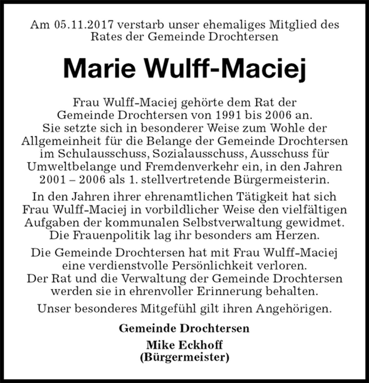 <p>Am 05.11.2017 verstarb unser ehemaliges Mitglied des<br />Rates der Gemeinde Drochtersen<br />Marie Wulff-Maciej<br />Frau Wulff-Maciej gehörte dem Rat der<br />Gemeinde Drochtersen von 1991 bis 2006 an.<br />Sie setzte sich in besonderer Weise zum Wohle der<br />Allgemeinheit für die Belange der Gemeinde Drochtersen im Schulausschuss, Sozialausschuss, Ausschuss für<br />Umweltbelange und Fremdenverkehr ein, in den Jahren 2001 – 2006 als 1. stellvertretende Bürgermeisterin.<br />In den Jahren ihrer ehrenamtlichen Tätigkeit hat sich<br />Frau Wulff-Maciej in vorbildlicher Weise den vielfältigen Aufgaben der kommunalen Selbstverwaltung gewidmet.<br />Die Frauenpolitik lag ihr besonders am Herzen.<br />Die Gemeinde Drochtersen hat mit Frau Wulff-Maciej<br />eine verdienstvolle Persönlichkeit verloren.<br />Der Rat und die Verwaltung der Gemeinde Drochtersen werden sie in ehrenvoller Erinnerung behalten.<br />Unser besonderes Mitgefühl gilt ihren Angehörigen.<br />Gemeinde Drochtersen<br />Mike Eckhoff<br />(Bürgermeister)</p>