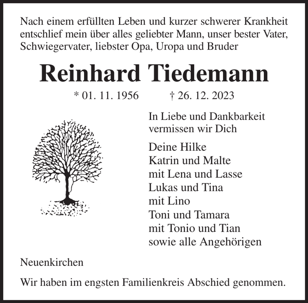 <p>Nach einem erfüllten Leben und kurzer schwerer Krankheit entschlief mein über alles geliebter Mann, unser bester Vater,<br />Schwiegervater, liebster Opa, Uropa und Bruder<br />Reinhard Tiedemann<br />* 01. 11. 1956 † 26. 12. 2023<br />In Liebe und Dankbarkeit<br />vermissen wir Dich<br />Deine Hilke<br />Katrin und Malte<br />mit Lena und Lasse<br />Lukas und Tina<br />mit Lino<br />Toni und Tamara<br />mit Tonio und Tian<br />sowie alle Angehörigen<br />Neuenkirchen<br />Wir haben im engsten Familienkreis Abschied genommen.</p>