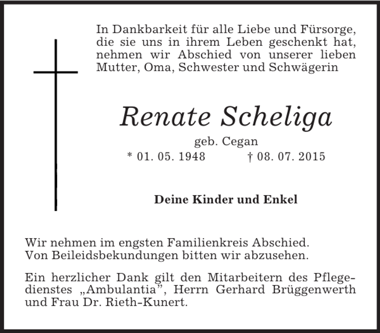 <p>In Dankbarkeit für alle Liebe und Fürsorge, die sie uns in ihrem Leben geschenkt hat, nehmen wir Abschied von unserer lieben Mutter, Oma, Schwester und Schwägerin<br />Renate Scheliga<br />geb. Cegan<br />* 01. 05. 1948 † 08. 07. 2015<br />Deine Kinder und Enkel<br />Wir nehmen im engsten Familienkreis Abschied.<br />Von Beileidsbekundungen bitten wir abzusehen.<br />Ein herzlicher Dank gilt den Mitarbeitern des Pflegedienstes „Ambulantia”, Herrn Gerhard Brüggenwerth und Frau Dr. Rieth-Kunert.</p>