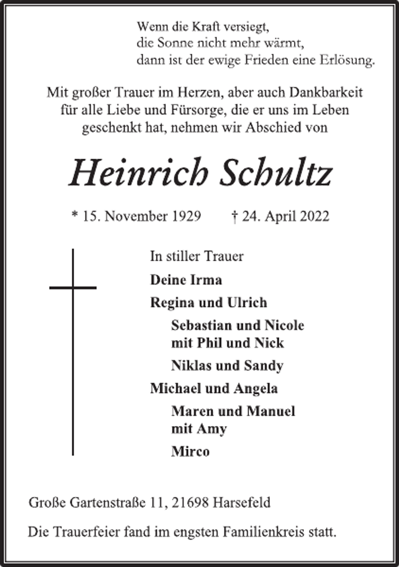 <p>Wenn die Kraft versiegt,<br />die Sonne nicht mehr wärmt,<br />dann ist der ewige Frieden eine Erlösung.<br />Mit großer Trauer im Herzen, aber auch Dankbarkeit<br />für alle Liebe und Fürsorge, die er uns im Leben<br />geschenkt hat, nehmen wir Abschied von<br />Heinrich Schultz<br />* 15. November 1929 † 24. April 2022<br />In stiller Trauer<br />Deine Irma<br />Regina und Ulrich<br />Sebastian und Nicole<br />mit Phil und Nick<br />Niklas und Sandy<br />Michael und Angela<br />Maren und Manuel<br />mit Amy<br />Mirco<br />Große Gartenstraße 11, 21698 Harsefeld<br />Die Trauerfeier fand im engsten Familienkreis statt.</p>