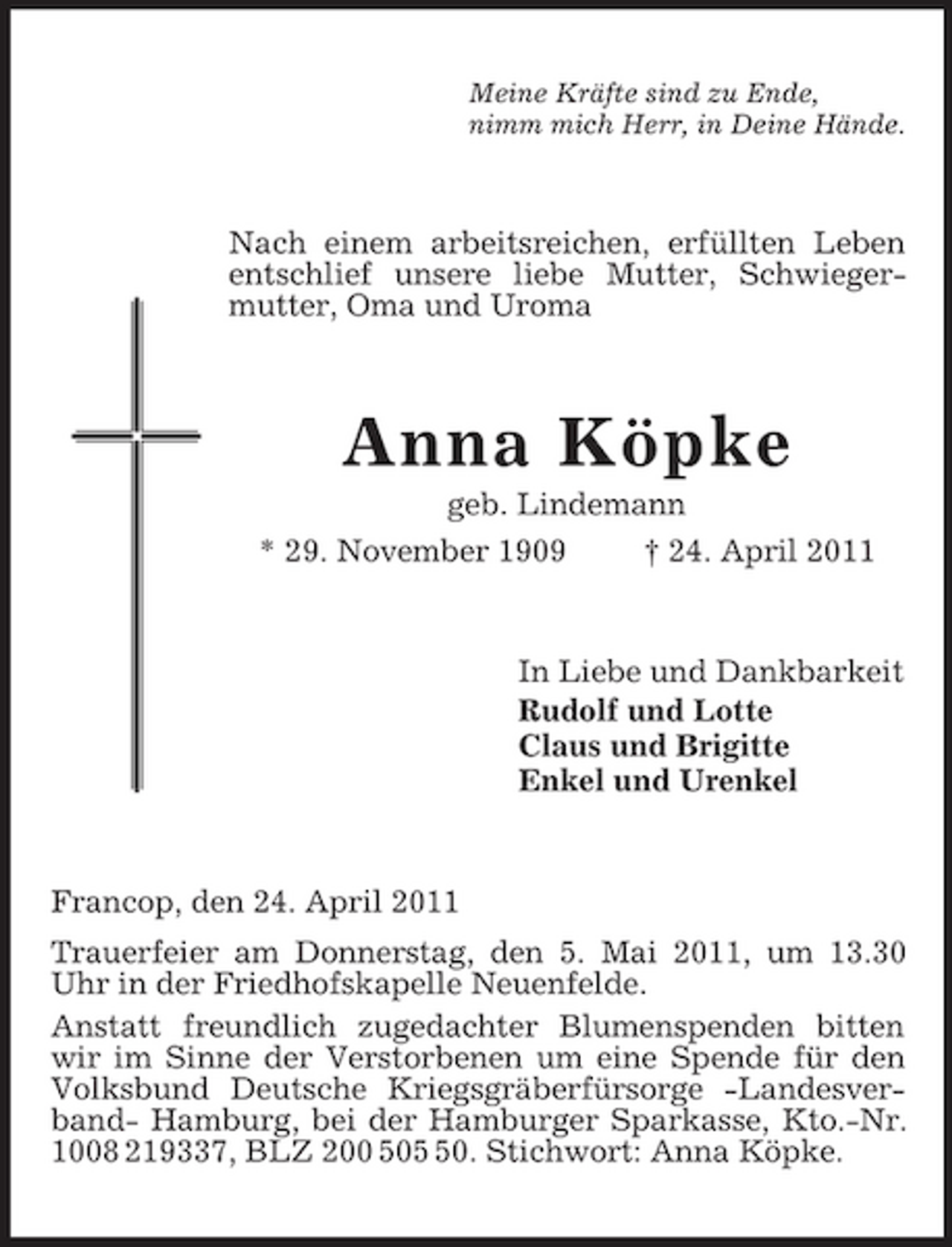 <p>Meine Kräfte sind zu Ende,<br />nimm mich Herr, in Deine Hände.<br />Nach einem arbeitsreichen, erfüllten Leben entschlief unsere liebe Mutter, Schwiegermutter, Oma und Uroma<br />Anna Köpke<br />geb. Lindemann<br />* 29. November 1909 † 24. April 2011<br />In Liebe und Dankbarkeit<br />Rudolf und Lotte<br />Claus und Brigitte<br />Enkel und Urenkel<br />Francop, den 24. April 2011<br />Trauerfeier am Donnerstag, den 5. Mai 2011, um 13.30 Uhr in der Friedhofskapelle Neuenfelde.<br />Anstatt freundlich zugedachter Blumenspenden bitten wir im Sinne der Verstorbenen um eine Spende für den Volksbund Deutsche Kriegsgräberfürsorge -Landesverband- Hamburg, bei der Hamburger Sparkasse, Kto.-Nr. 1008 219337, BLZ 200 505 50. Stichwort: Anna Köpke.</p>