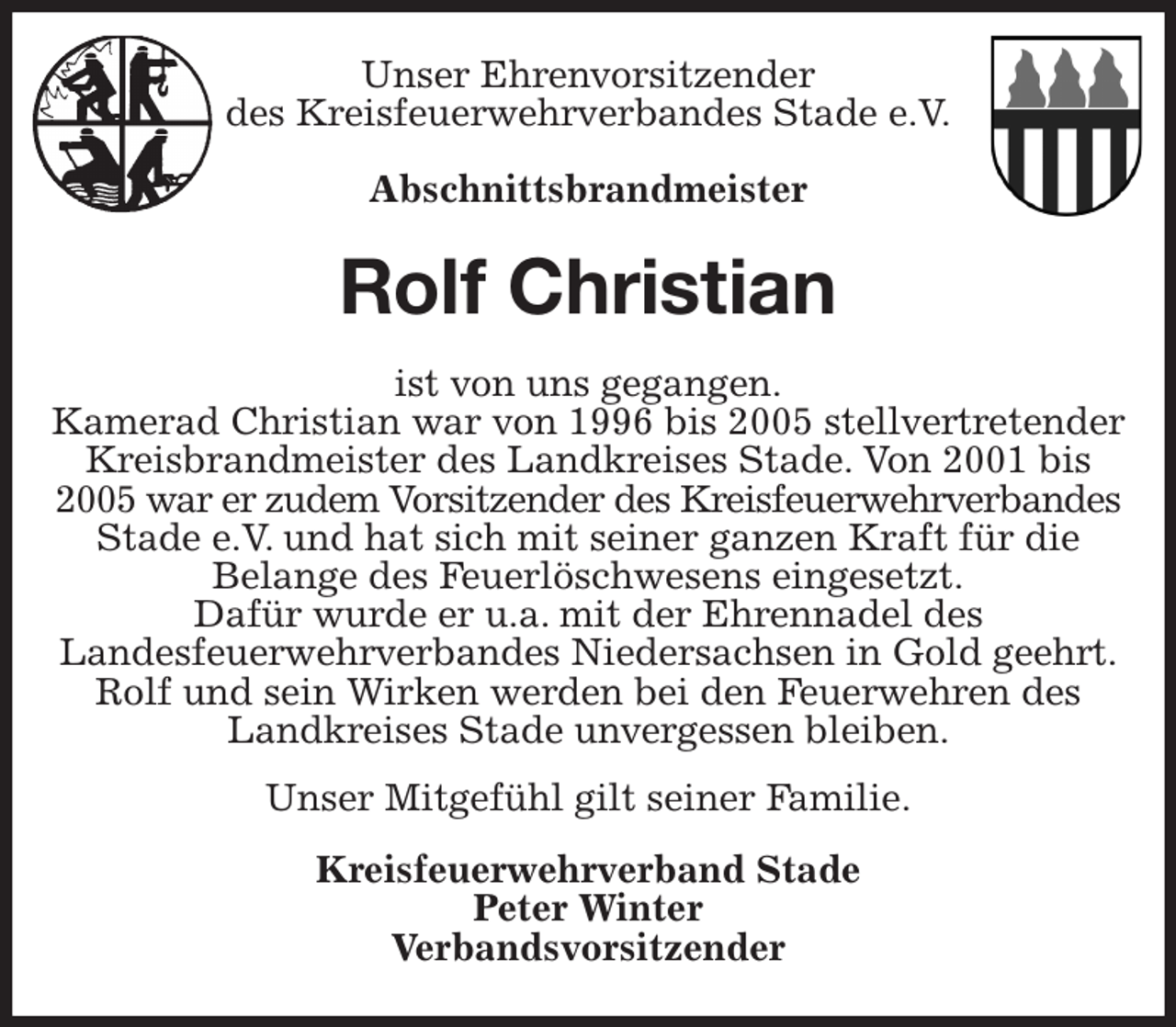 <p>Unser Ehrenvorsitzender<br />des Kreisfeuerwehrverbandes Stade e.V.</p><p>Abschnittsbrandmeister<br />Rolf Christian<br />ist von uns gegangen.<br />Kamerad Christian war von 1996 bis 2005 stellvertretender<br />Kreisbrandmeister des Landkreises Stade. Von 2001 bis 2005 war er zudem Vorsitzender des Kreisfeuerwehrverbandes<br />Stade e.V. und hat sich mit seiner ganzen Kraft für die<br />Belange des Feuerlöschwesens eingesetzt.<br />Dafür wurde er u.a. mit der Ehrennadel des<br />Landesfeuerwehrverbandes Niedersachsen in Gold geehrt.<br />Rolf und sein Wirken werden bei den Feuerwehren des Landkreises Stade unvergessen bleiben.<br />Unser Mitgefühl gilt seiner Familie.<br />Kreisfeuerwehrverband Stade<br />Peter Winter<br />Verbandsvorsitzender</p>