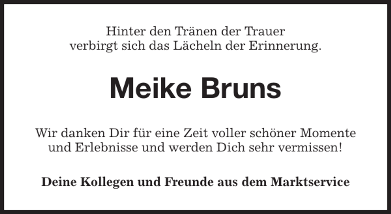 <p>Hinter den Tränen der Trauer<br />verbirgt sich das Lächeln der Erinnerung.<br />Meike Bruns<br />Wir danken Dir für eine Zeit voller schöner Momente und Erlebnisse und werden Dich sehr vermissen!<br />Deine Kollegen und Freunde aus dem Marktservice</p>