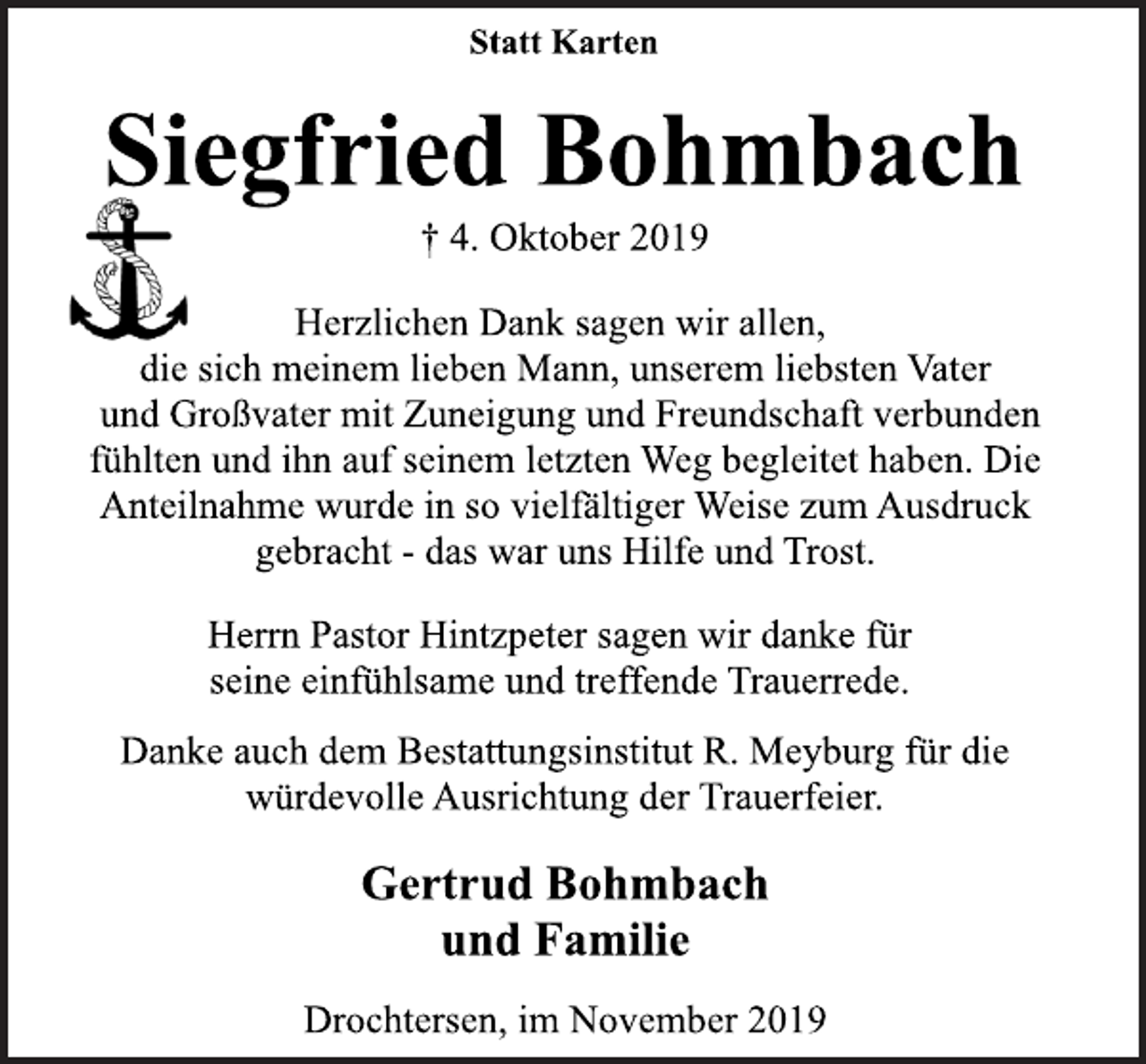 <p>Statt Karten<br />Siegfried Bohmbach<br />† 4. Oktober 2019<br />Herzlichen Dank sagen wir allen,<br />die sich meinem lieben Mann, unserem liebsten Vater<br />und Großvater mit Zuneigung und Freundschaft verbunden<br />fühlten und ihn auf seinem letzten Weg begleitet haben. Die<br />Anteilnahme wurde in so vielfältiger Weise zum Ausdruck<br />gebracht - das war uns Hilfe und Trost.<br />Herrn Pastor Hintzpeter sagen wir danke für<br />seine einfühlsame und treffende Trauerrede.<br />Danke auch dem Bestattungsinstitut R. Meyburg für die<br />würdevolle Ausrichtung der Trauerfeier.<br />Gertrud Bohmbach<br />und Familie<br />Drochtersen, im November 2019</p>