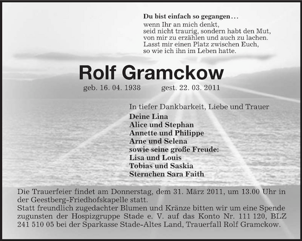 <p>Du bist einfach so gegangen . . .<br />wenn Ihr an mich denkt,<br />seid nicht traurig, sondern habt den Mut,<br />von mir zu erzählen und auch zu lachen.<br />Lasst mir einen Platz zwischen Euch,<br />so wie ich ihn im Leben hatte.<br />Rolf Gramckow<br />geb. 16. 04. 1938 gest. 22. 03. 2011<br />In tiefer Dankbarkeit, Liebe und Trauer<br />Deine Lina<br />Alice und Stephan<br />Annette und Philippe<br />Arne und Selena<br />sowie seine große Freude:<br />Lisa und Louis<br />Tobias und Saskia<br />Sternchen Sara Faith<br />Die Trauerfeier findet am Donnerstag, dem 31. März 2011, um 13.00 Uhr in der Geestberg-Friedhofskapelle statt.<br />Statt freundlich zugedachter Blumen und Kränze bitten wir um eine Spende zugunsten der Hospizgruppe Stade e. V. auf das Konto Nr. 111 120, BLZ 241 510 05 bei der Sparkasse Stade-Altes Land, Trauerfall Rolf Gramckow.</p>