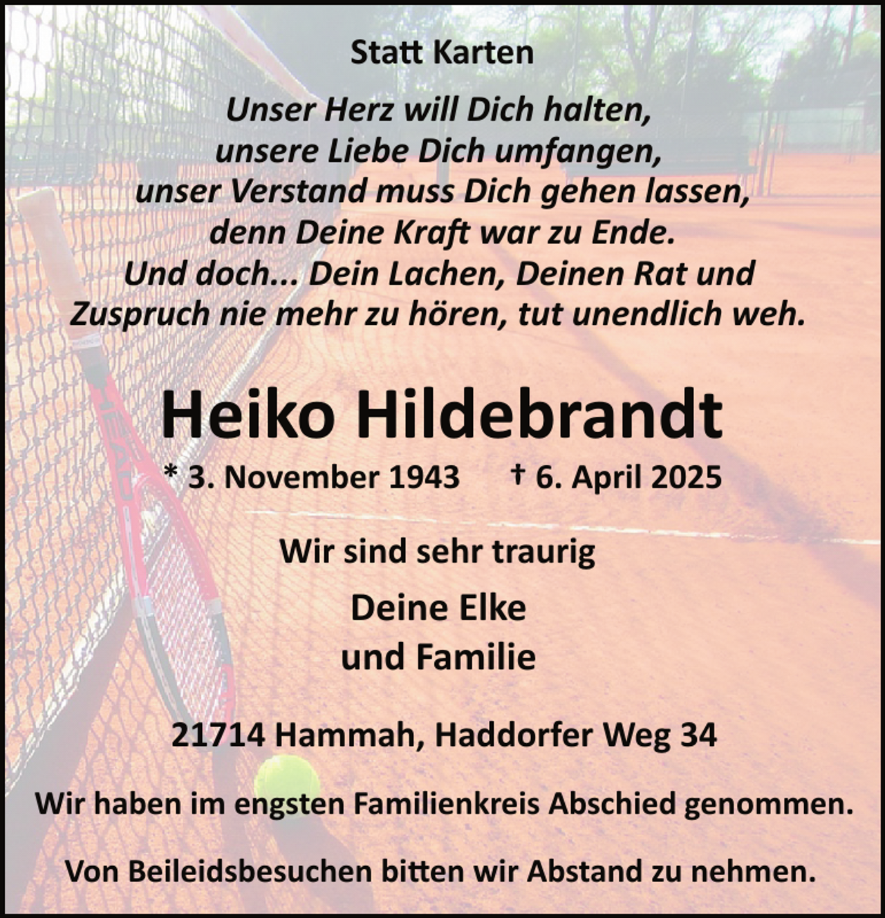 <p>Sta� Karten<br />Unser Herz will Dich halten,<br />unsere Liebe Dich umfangen,<br />unser Verstand muss Dich gehen lassen,<br />denn Deine Kra� war zu Ende.<br />Und doch... Dein Lachen, Deinen Rat und<br />Zuspruch nie mehr zu hören, tut unendlich weh.</p><p>Heiko Hildebrandt<br />* 3. November 1943</p><p>† 6. April 2025</p><p>Wir sind sehr traurig</p><p>Deine Elke<br />und Familie<br />21714 Hammah, Haddorfer Weg 34<br />Wir haben im engsten Familienkreis Abschied genommen.<br />Von Beileidsbesuchen bi�en wir Abstand zu nehmen.</p>