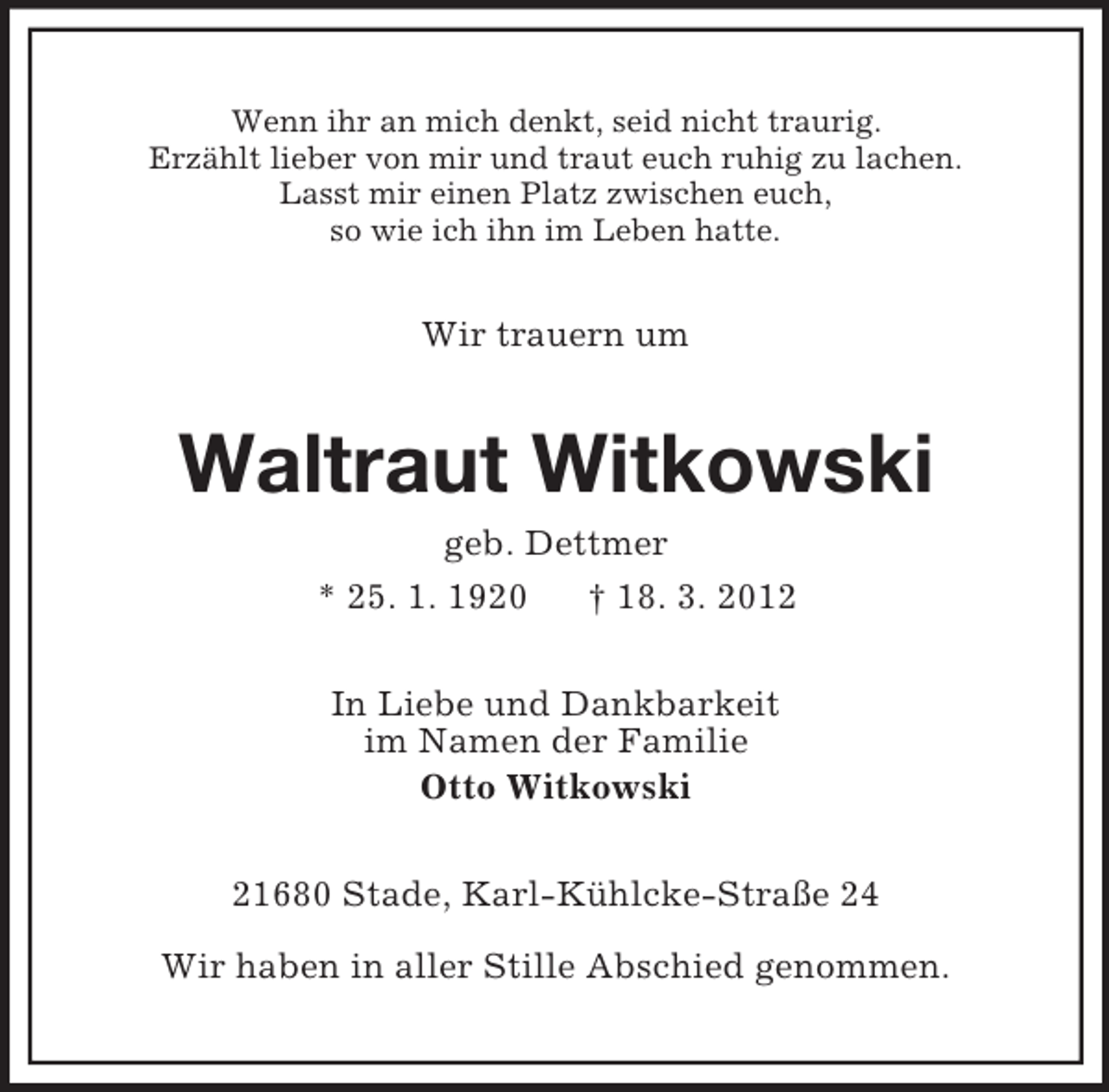 <p>Wenn ihr an mich denkt, seid nicht traurig.<br />Erzählt lieber von mir und traut euch ruhig zu lachen.<br />Lasst mir einen Platz zwischen euch,<br />so wie ich ihn im Leben hatte.<br />Wir trauern um<br />Waltraut Witkowski<br />geb. Dettmer<br />* 25. 1. 1920 † 18. 3. 2012<br />In Liebe und Dankbarkeit<br />im Namen der Familie<br />Otto Witkowski<br />21680 Stade, Karl-Kühlcke-Straße 24</p><p>Wir haben in aller Stille Abschied genommen.</p>
