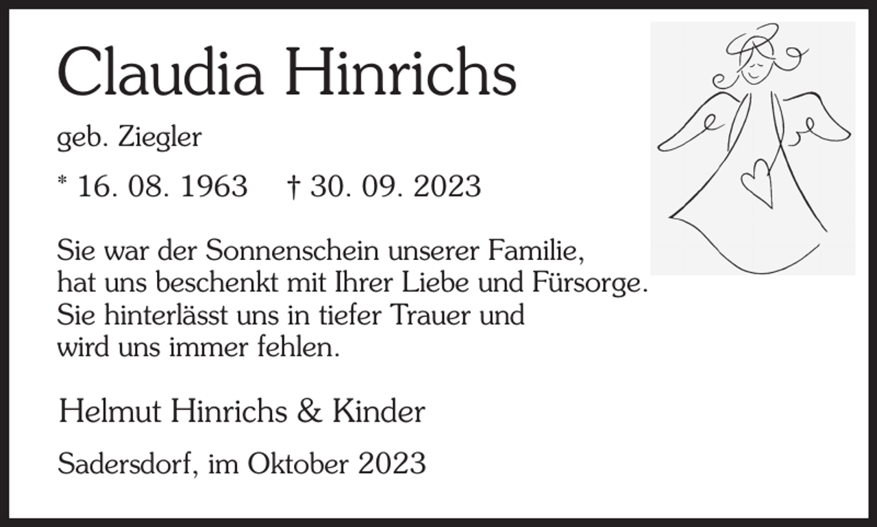 <p>Claudia Hinrichs<br />geb. Ziegler<br />* 16. 08. 1963 † 30. 09. 2023<br />Sie war der Sonnenschein unserer Familie,<br />hat uns beschenkt mit Ihrer Liebe und Fürsorge.<br />Sie hinterlässt uns in tiefer Trauer und<br />wird uns immer fehlen.<br />Helmut Hinrichs &amp; Kinder<br />Sadersdorf, im Oktober 2023</p>