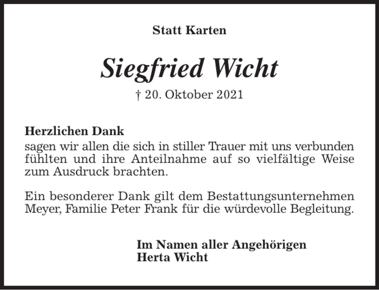 <p>Statt Karten<br />Siegfried Wicht<br />† 20. Oktober 2021<br />Herzlichen Dank<br />sagen wir allen die sich in stiller Trauer mit uns verbunden fühlten und ihre Anteilnahme auf so vielfältige Weise zum Ausdruck brachten.</p>
<p>Ein besonderer Dank gilt dem Bestattungsunternehmen Meyer, Familie Peter Frank für die würdevolle Begleitung.<br />Im Namen aller Angehörigen<br />Herta Wicht</p>