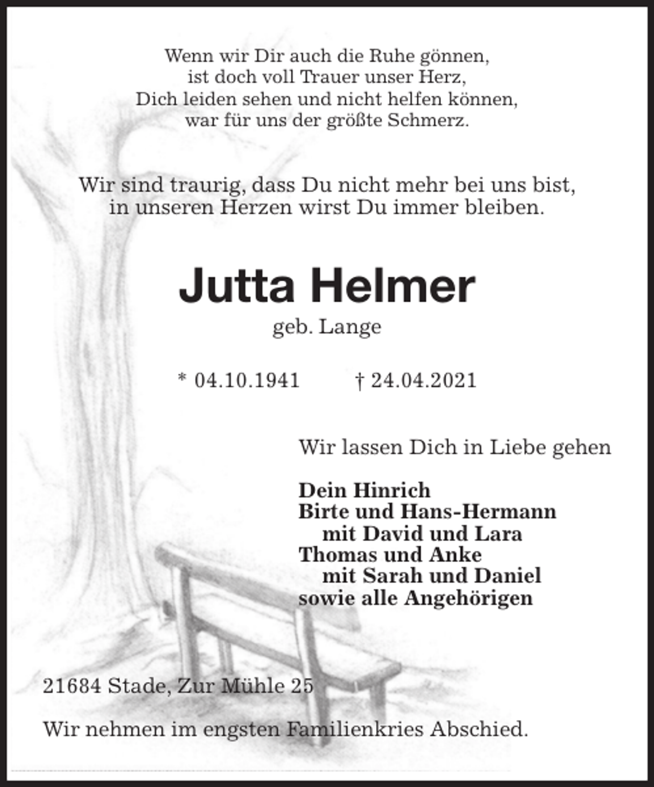 <p>Wenn wir Dir auch die Ruhe gönnen,<br />ist doch voll Trauer unser Herz,<br />Dich leiden sehen und nicht helfen können,<br />war für uns der größte Schmerz.<br />Wir sind traurig, dass Du nicht mehr bei uns bist,<br />in unseren Herzen wirst Du immer bleiben.<br />Jutta Helmer<br />geb. Lange</p>
<p>* 04.10.1941 † 24.04.2021<br />Wir lassen Dich in Liebe gehen</p>
<p>Dein Hinrich<br />Birte und Hans-Hermann<br />mit David und Lara<br />Thomas und Anke<br />mit Sarah und Daniel<br />sowie alle Angehörigen</p>
<p>21684 Stade, Zur Mühle 25</p>
<p>Wir nehmen im engsten Familienkries Abschied.</p>