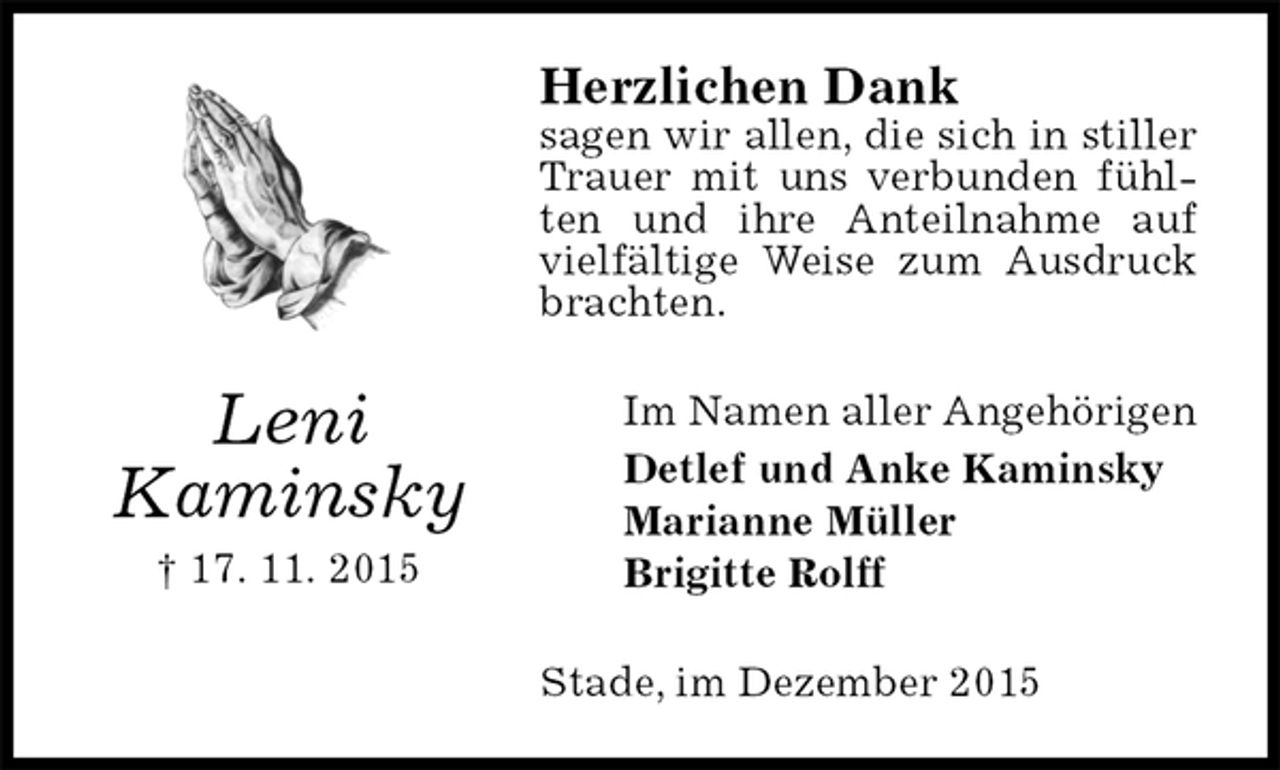 <p>Herzlichen Dank<br />sagen wir allen, die sich in stiller Trauer mit uns verbunden fühlten und ihre Anteilnahme auf vielfältige Weise zum Ausdruck brachten.<br />Im Namen aller Angehörigen<br />Detlef und Anke Kaminsky<br />Marianne Müller<br />Brigitte Rolff<br />Stade, im Dezember 2015<br />Leni<br />Kaminsky<br />† 17. 11. 2015</p>