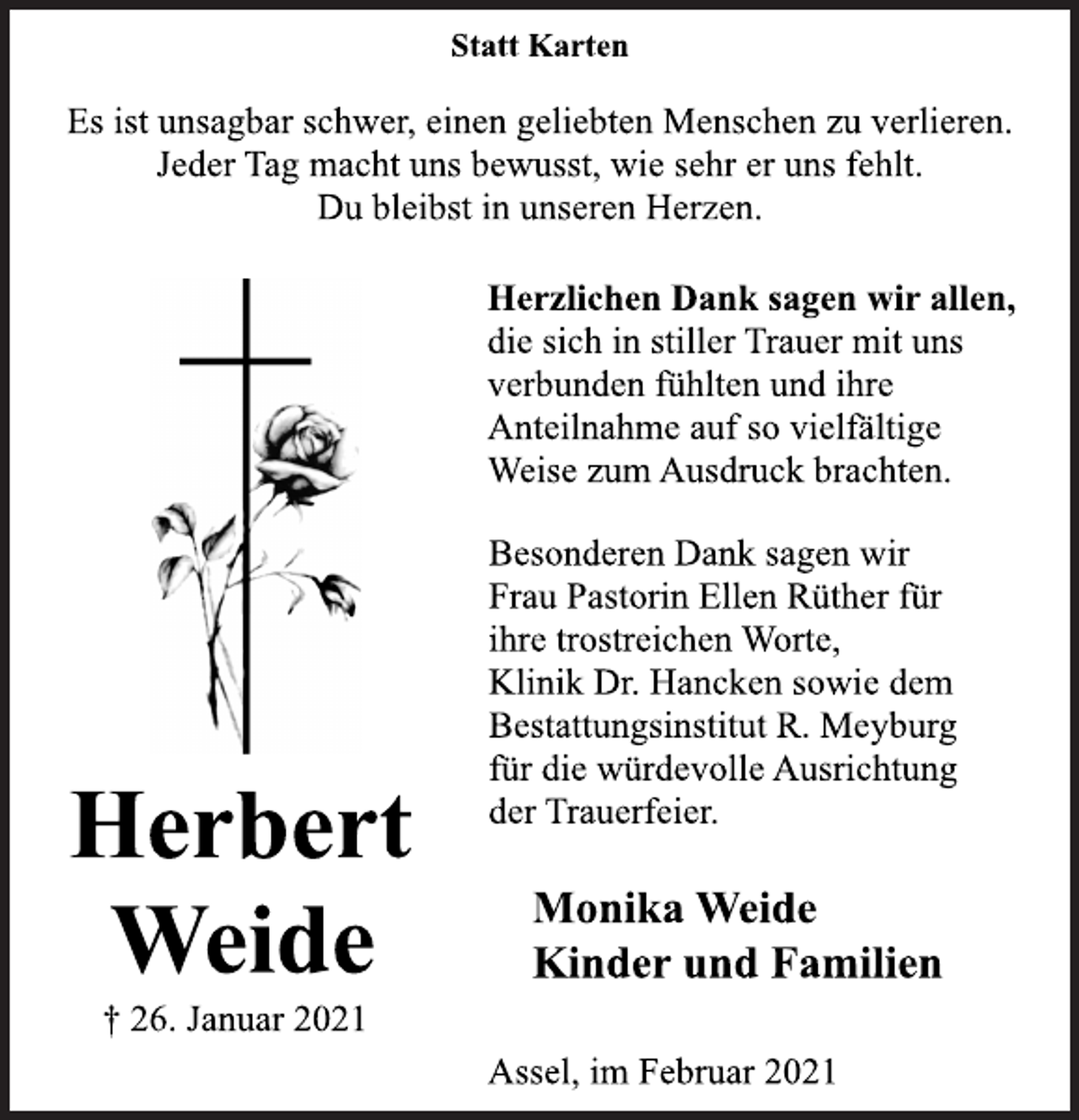 <p>Statt Karten<br />Es ist unsagbar schwer, einen geliebten Menschen zu verlieren.<br />Jeder Tag macht uns bewusst, wie sehr er uns fehlt.<br />Du bleibst in unseren Herzen.<br />Herbert Weide<br />† 26. Januar 2021<br />Herzlichen Dank sagen wir allen,<br />die sich in stiller Trauer mit uns<br />verbunden fühlten und ihre<br />Anteilnahme auf so vielfältige<br />Weise zum Ausdruck brachten.<br />Besonderen Dank sagen wir<br />Frau Pastorin Ellen Rüther für<br />ihre trostreichen Worte,<br />Klinik Dr. Hancken sowie dem<br />Bestattungsinstitut R. Meyburg<br />für die würdevolle Ausrichtung<br />der Trauerfeier.<br />Monika Weide<br />Kinder und Familien<br />Assel, im Februar 2021</p>