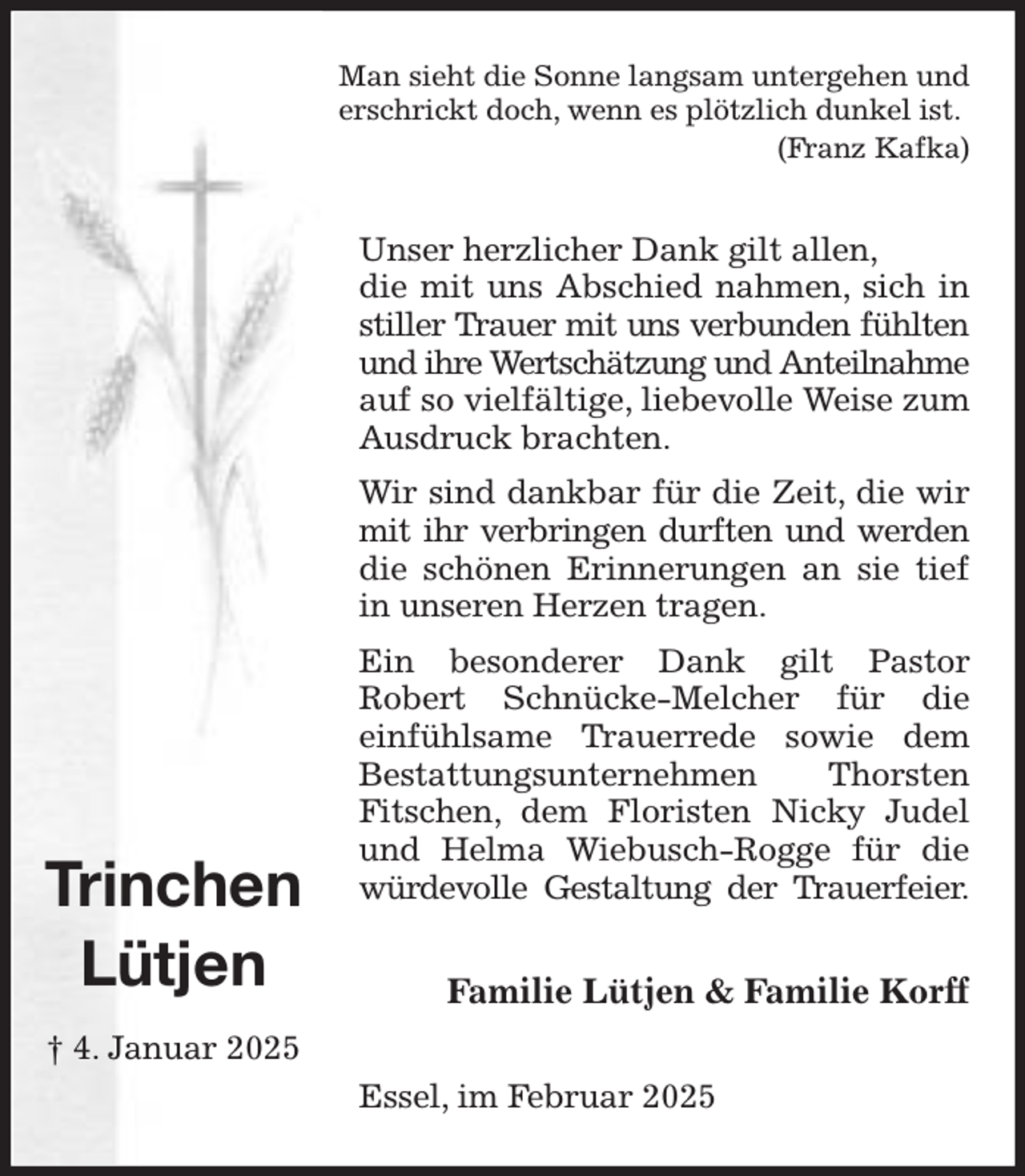 <p>Man sieht die Sonne langsam untergehen und<br />erschrickt doch, wenn es plötzlich dunkel ist.<br />(Franz Kafka)<br />Unser herzlicher Dank gilt allen,<br />die mit uns Abschied nahmen, sich in stiller Trauer mit uns verbunden fühlten und ihre Wertschätzung und Anteilnahme<br />auf so vielfältige, liebevolle Weise zum Ausdruck brachten.<br />Wir sind dankbar für die Zeit, die wir mit ihr verbringen durften und werden die schönen Erinnerungen an sie tief in unseren Herzen tragen.<br />Ein besonderer Dank gilt Pastor<br />Robert Schnücke-Melcher für die<br />einfühlsame Trauerrede sowie dem<br />Bestattungsunternehmen Thorsten Fitschen, dem Floristen Nicky Judel und Helma Wiebusch-Rogge für die würdevolle Gestaltung der Trauerfeier.<br />Familie Lütjen &amp; Familie Korff<br />Essel, im Februar 2025</p><p>Trinchen<br />Lütjen<br />† 4. Januar 2025</p>