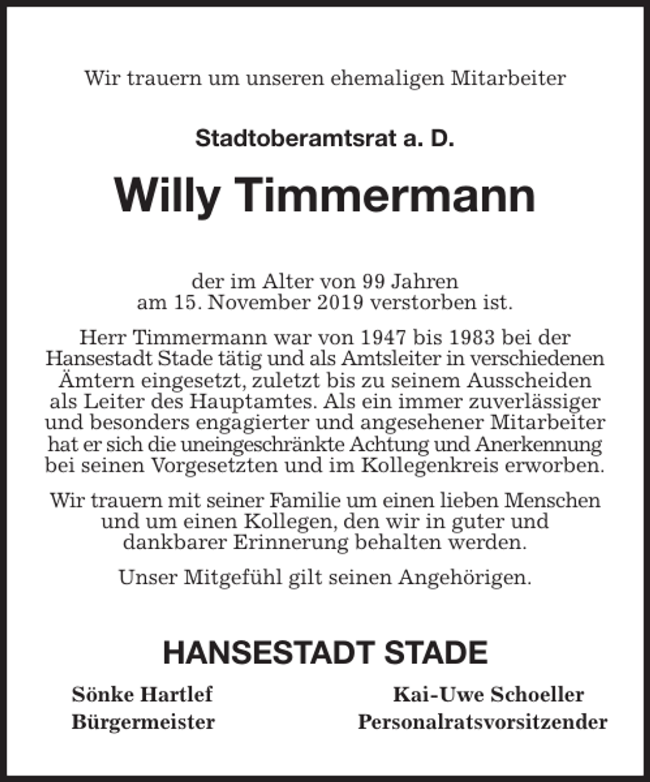 <p>Wir trauern um unseren ehemaligen Mitarbeiter<br />Stadtoberamtsrat a. D.<br />Willy Timmermann<br />der im Alter von 99 Jahren<br />am 15. November 2019 verstorben ist.<br />Herr Timmermann war von 1947 bis 1983 bei der<br />Hansestadt Stade tätig und als Amtsleiter in verschiedenen Ämtern eingesetzt, zuletzt bis zu seinem Ausscheiden als Leiter des Hauptamtes. Als ein immer zuverlässiger und besonders engagierter und angesehener Mitarbeiter hat er sich die uneingeschränkte Achtung und Anerkennung bei seinen Vorgesetzten und im Kollegenkreis erworben.<br />Wir trauern mit seiner Familie um einen lieben Menschen und um einen Kollegen, den wir in guter und<br />dankbarer Erinnerung behalten werden.<br />Unser Mitgefühl gilt seinen Angehörigen.<br />HANSESTADT STADE<br />Sönke Hartlef Kai-Uwe Schoeller<br />Bürgermeister Personalratsvorsitzender</p>