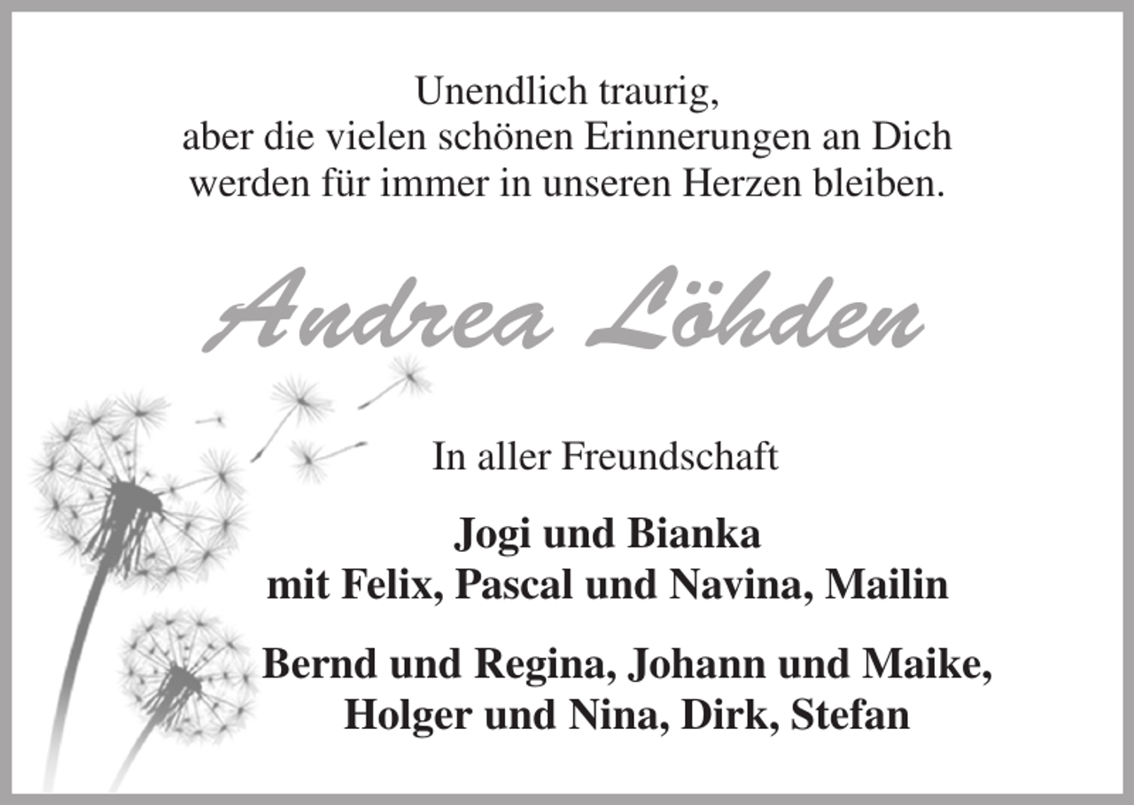 <p>Unendlich traurig,<br />aber die vielen schönen Erinnerungen an Dich<br />werden für immer in unseren Herzen bleiben.<br />Andrea Löhden<br />In aller Freundschaft<br />Jogi und Bianka<br />mit Felix, Pascal und Navina, Mailin<br />Bernd und Regina, Johann und Maike,<br />Holger und Nina, Dirk, Stefan</p>