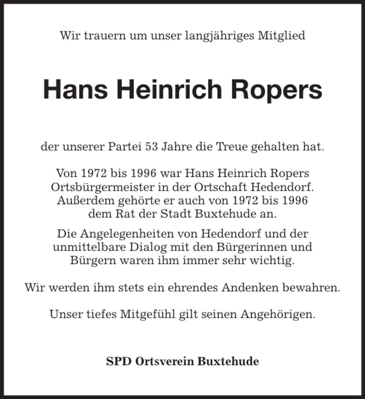 <p>Wir trauern um unser langjähriges Mitglied<br />Hans Heinrich Ropers<br />der unserer Partei 53 Jahre die Treue gehalten hat.</p><p>Von 1972 bis 1996 war Hans Heinrich Ropers<br />Ortsbürgermeister in der Ortschaft Hedendorf.<br />Außerdem gehörte er auch von 1972 bis 1996<br />dem Rat der Stadt Buxtehude an.<br />Die Angelegenheiten von Hedendorf und der<br />unmittelbare Dialog mit den Bürgerinnen und<br />Bürgern waren ihm immer sehr wichtig.</p><p>Wir werden ihm stets ein ehrendes Andenken bewahren.</p><p>Unser tiefes Mitgefühl gilt seinen Angehörigen.<br />SPD Ortsverein Buxtehude</p>