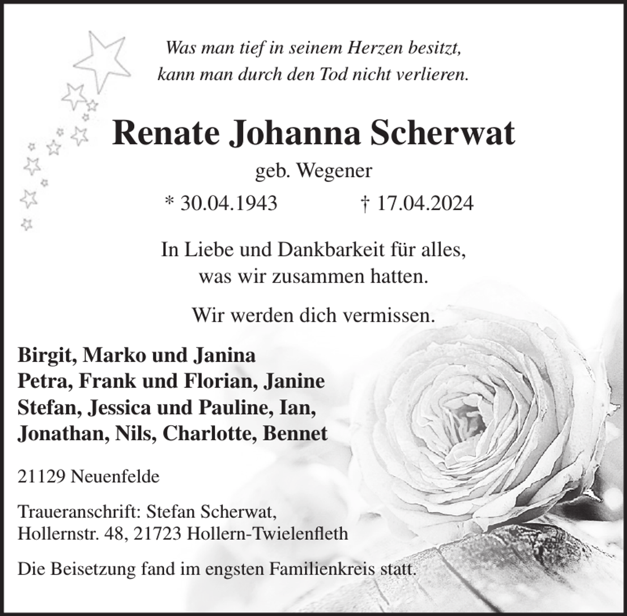 <p>Was man tief in seinem Herzen besitzt,<br />kann man durch den Tod nicht verlieren.</p><p>Renate Johanna Scherwat<br />geb. Wegener<br />* 30.04.1943</p><p>† 17.04.2024</p><p>In Liebe und Dankbarkeit für alles,<br />was wir zusammen hatten.<br />Wir werden dich vermissen.<br />Birgit, Marko und Janina<br />Petra, Frank und Florian, Janine<br />Stefan, Jessica und Pauline, Ian,<br />Jonathan, Nils, Charlotte, Bennet<br />21129 Neuenfelde<br />Traueranschrift: Stefan Scherwat,<br />Hollernstr. 48, 21723 Hollern-Twielenfleth<br />Die Beisetzung fand im engsten Familienkreis statt.</p>