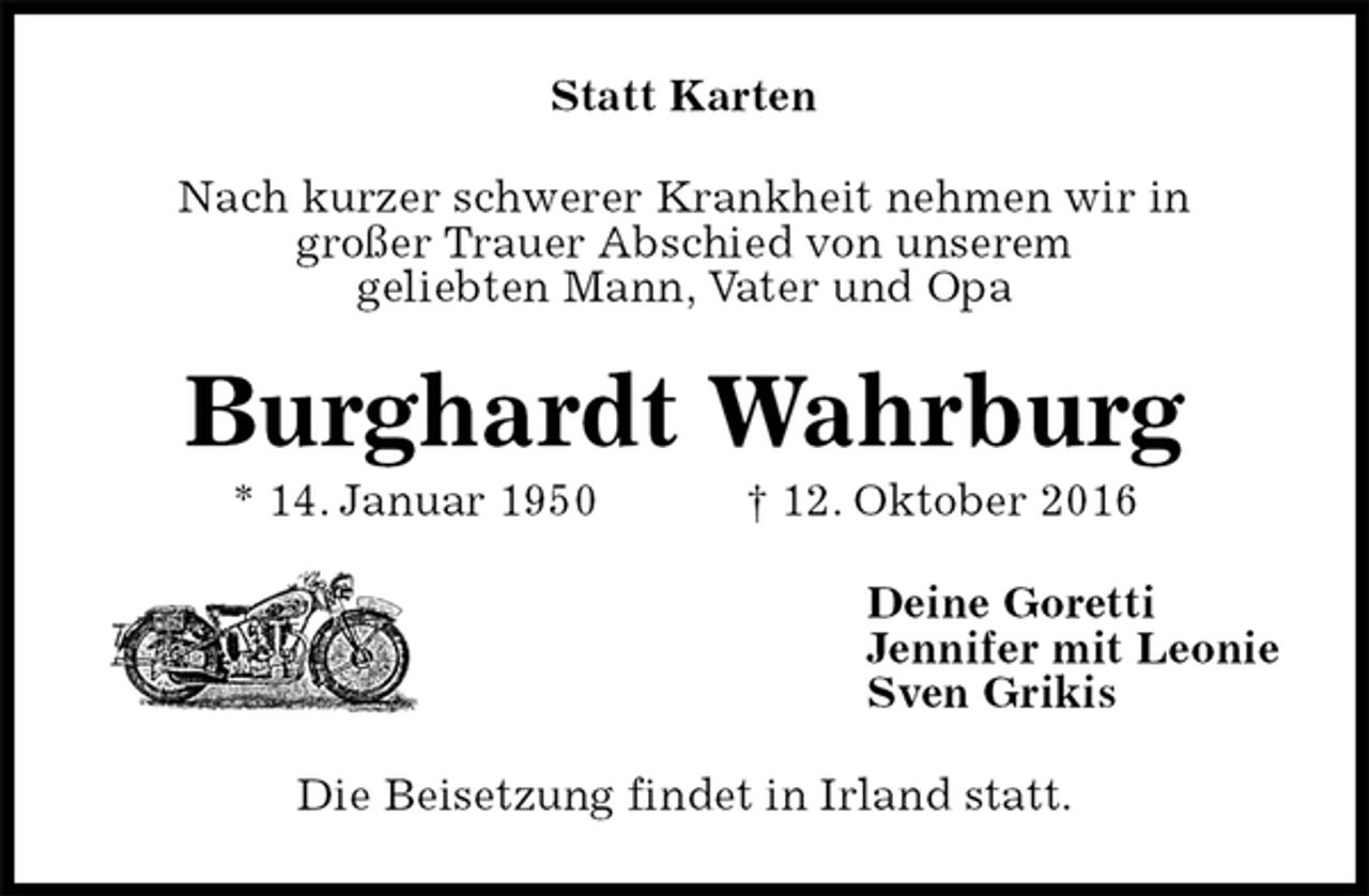 <p>Statt Karten<br />Nach kurzer schwerer Krankheit nehmen wir in<br />großer Trauer Abschied von unserem<br />geliebten Mann, Vater und Opa<br />Burghardt Wahrburg<br />* 14. Januar 1950 † 12. Oktober 2016<br />Deine Goretti<br />Jennifer mit Leonie<br />Sven Grikis<br />Die Beisetzung findet in Irland statt.</p>