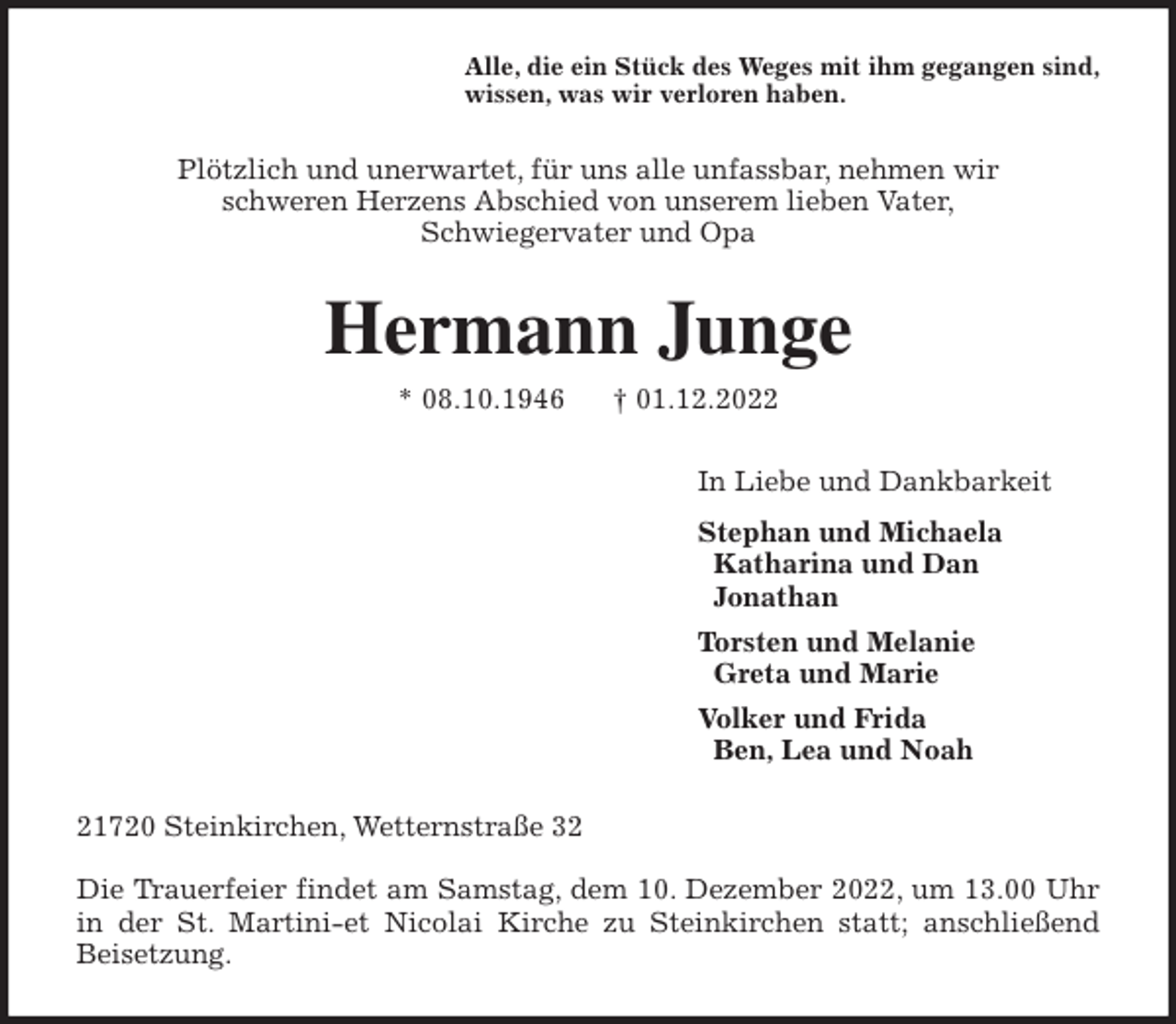 <p>Alle, die ein Stück des Weges mit ihm gegangen sind,<br />wissen, was wir verloren haben.<br />Plötzlich und unerwartet, für uns alle unfassbar, nehmen wir<br />schweren Herzens Abschied von unserem lieben Vater,<br />Schwiegervater und Opa<br />Hermann Junge<br />* 08.10.1946 † 01.12.2022<br />In Liebe und Dankbarkeit<br />Stephan und Michaela<br />Katharina und Dan<br />Jonathan<br />Torsten und Melanie<br />Greta und Marie<br />Volker und Frida<br />Ben, Lea und Noah<br />21720 Steinkirchen, Wetternstraße 32</p><p>Die Trauerfeier findet am Samstag, dem 10. Dezember 2022, um 13.00 Uhr<br />in der St. Martini-et Nicolai Kirche zu Steinkirchen statt; anschließend<br />Beisetzung.</p>