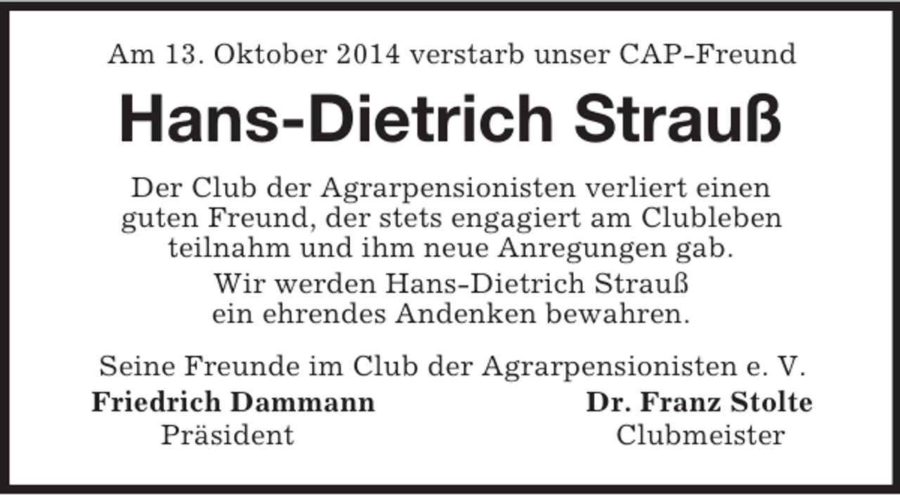 <p>Am 13. Oktober 2014 verstarb unser CAP-Freund<br />Hans-Dietrich Strauß<br />Der Club der Agrarpensionisten verliert einen<br />guten Freund, der stets engagiert am Clubleben<br />teilnahm und ihm neue Anregungen gab.<br />Wir werden Hans-Dietrich Strauß<br />ein ehrendes Andenken bewahren.<br />Seine Freunde im Club der Agrarpensionisten e. V.<br />Friedrich Dammann Dr. Franz Stolte<br />Präsident Clubmeister</p>