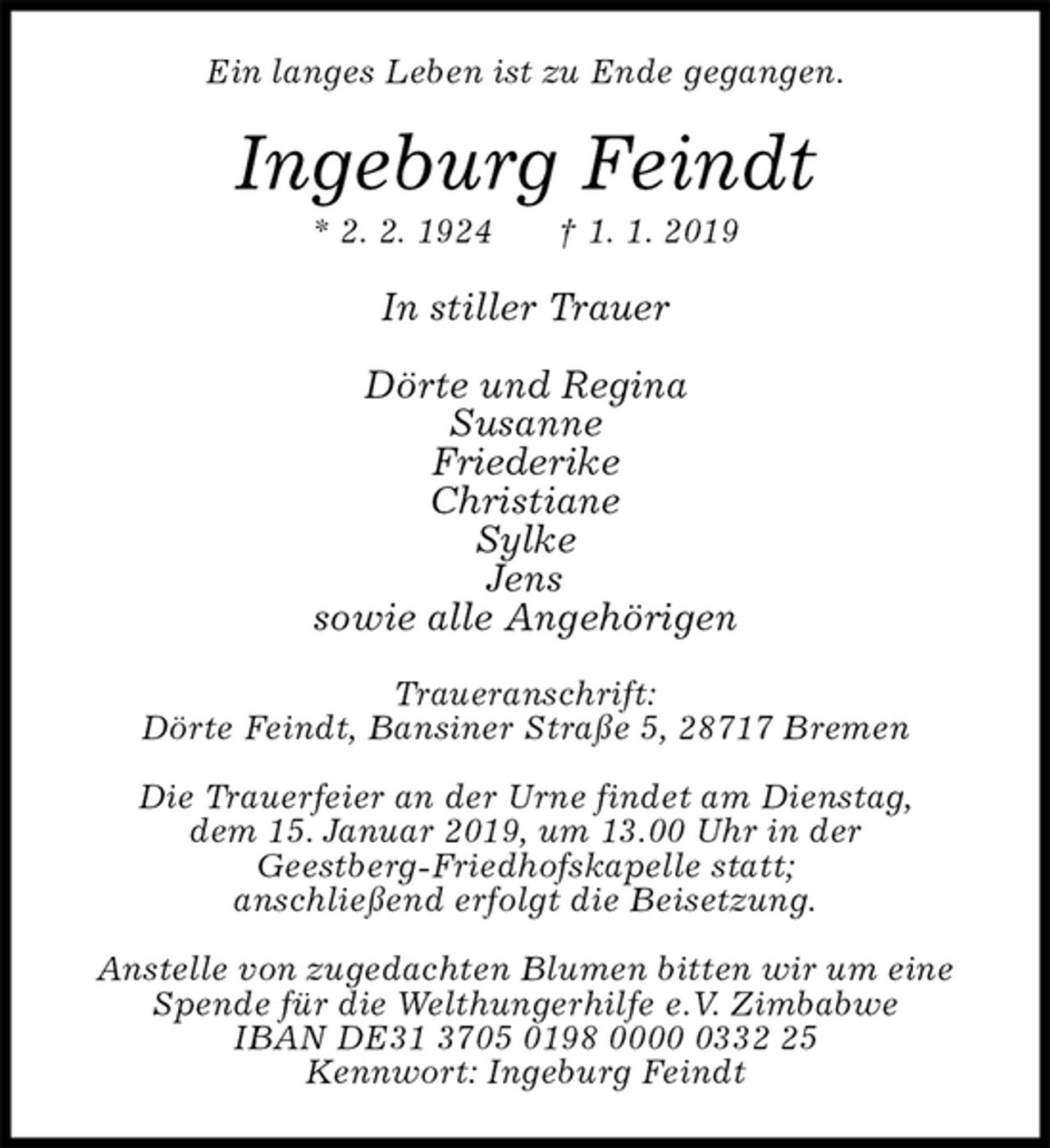 <p>Ein langes Leben ist zu Ende gegangen.<br />Ingeburg Feindt<br />* 2. 2. 1924 † 1. 1. 2019<br />In stiller Trauer</p><p>Dörte und Regina<br />Susanne<br />Friederike<br />Christiane<br />Sylke<br />Jens<br />sowie alle Angehörigen<br />Traueranschrift:<br />Dörte Feindt, Bansiner Straße 5, 28717 Bremen</p><p>Die Trauerfeier an der Urne findet am Dienstag,<br />dem 15. Januar 2019, um 13.00 Uhr in der<br />Geestberg-Friedhofskapelle statt;<br />anschließend erfolgt die Beisetzung.</p><p>Anstelle von zugedachten Blumen bitten wir um eine Spende für die Welthungerhilfe e.V. Zimbabwe<br />IBAN DE31 3705 0198 0000 0332 25<br />Kennwort: Ingeburg Feindt</p>