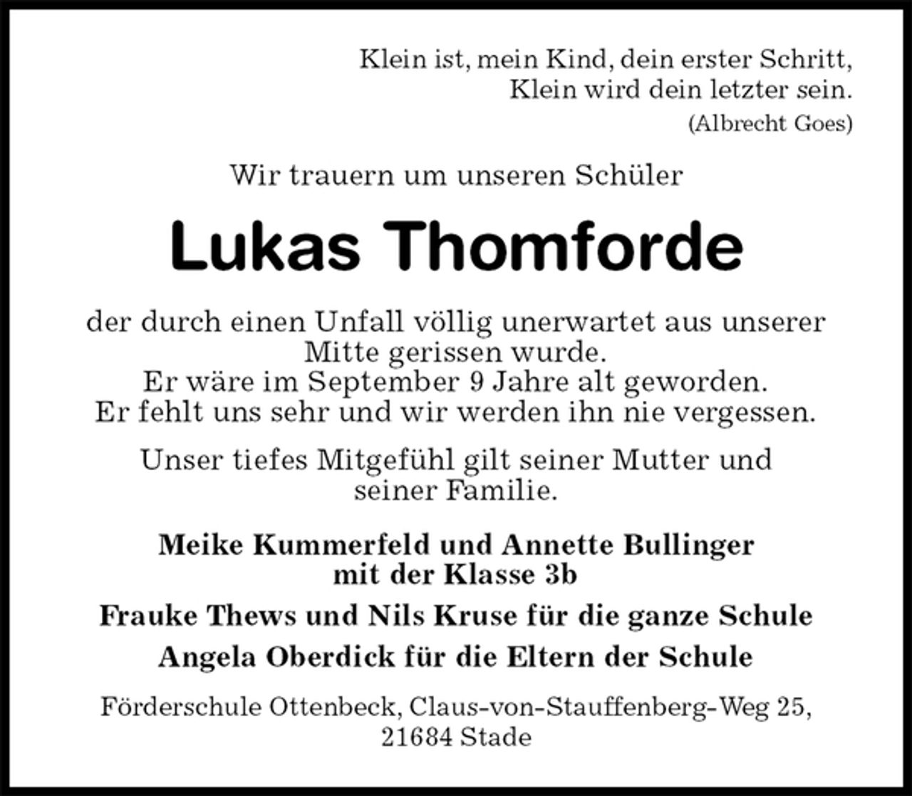 <p>Klein ist, mein Kind, dein erster Schritt,<br />Klein wird dein letzter sein.<br />(Albrecht Goes)<br />Wir trauern um unseren Schüler<br />Lukas Thomforde<br />der durch einen Unfall völlig unerwartet aus unserer Mitte gerissen wurde.<br />Er wäre im September 9 Jahre alt geworden.<br />Er fehlt uns sehr und wir werden ihn nie vergessen.<br />Unser tiefes Mitgefühl gilt seiner Mutter und<br />seiner Familie.<br />Meike Kummerfeld und Annette Bullinger<br />mit der Klasse 3b<br />Frauke Thews und Nils Kruse für die ganze Schule<br />Angela Oberdick für die Eltern der Schule<br />Förderschule Ottenbeck, Claus-von-Stauffenberg-Weg 25,<br />21684 Stade</p>