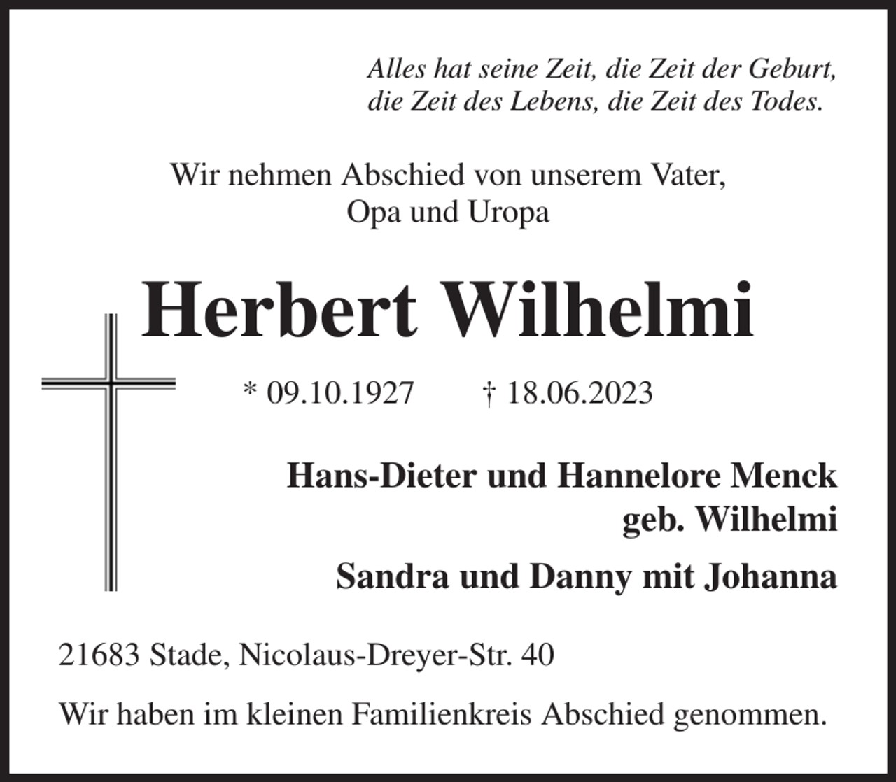 <p>Alles hat seine Zeit, die Zeit der Geburt,<br />die Zeit des Lebens, die Zeit des Todes.<br />Wir nehmen Abschied von unserem Vater,<br />Opa und Uropa<br />Herbert Wilhelmi<br />* 09.10.1927 † 18.06.2023<br />Hans-Dieter und Hannelore Menck<br />geb. Wilhelmi<br />Sandra und Danny mit Johanna<br />21683 Stade, Nicolaus-Dreyer-Str. 40<br />Wir haben im kleinen Familienkreis Abschied genommen.</p>