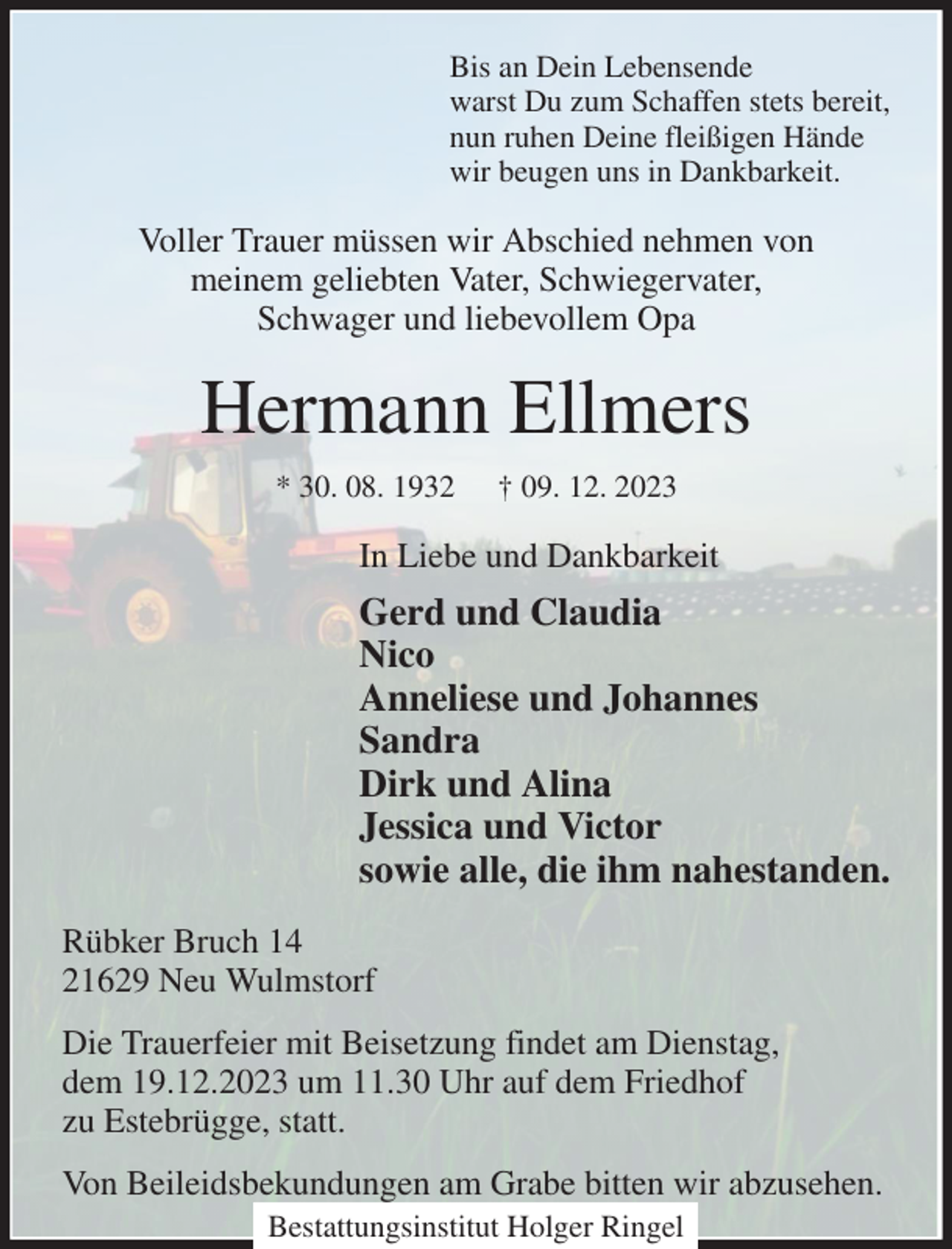 <p>Bis an Dein Lebensende<br />warst Du zum Schaffen stets bereit,<br />nun ruhen Deine fleißigen Hände<br />wir beugen uns in Dankbarkeit.<br />Voller Trauer müssen wir Abschied nehmen von<br />meinem geliebten Vater, Schwiegervater,<br />Schwager und liebevollem Opa<br />Hermann Ellmers<br />* 30. 08. 1932 † 09. 12. 2023<br />In Liebe und Dankbarkeit<br />Gerd und Claudia<br />Nico<br />Anneliese und Johannes<br />Sandra<br />Dirk und Alina<br />Jessica und Victor<br />sowie alle, die ihm nahestanden.<br />Rübker Bruch 14<br />21629 Neu Wulmstorf<br />Die Trauerfeier mit Beisetzung findet am Dienstag,<br />dem 19.12.2023 um 11.30 Uhr auf dem Friedhof<br />zu Estebrügge, statt.<br />Von Beileidsbekundungen am Grabe bitten wir abzusehen.<br />Bestattungsinstitut Holger Ringel</p>