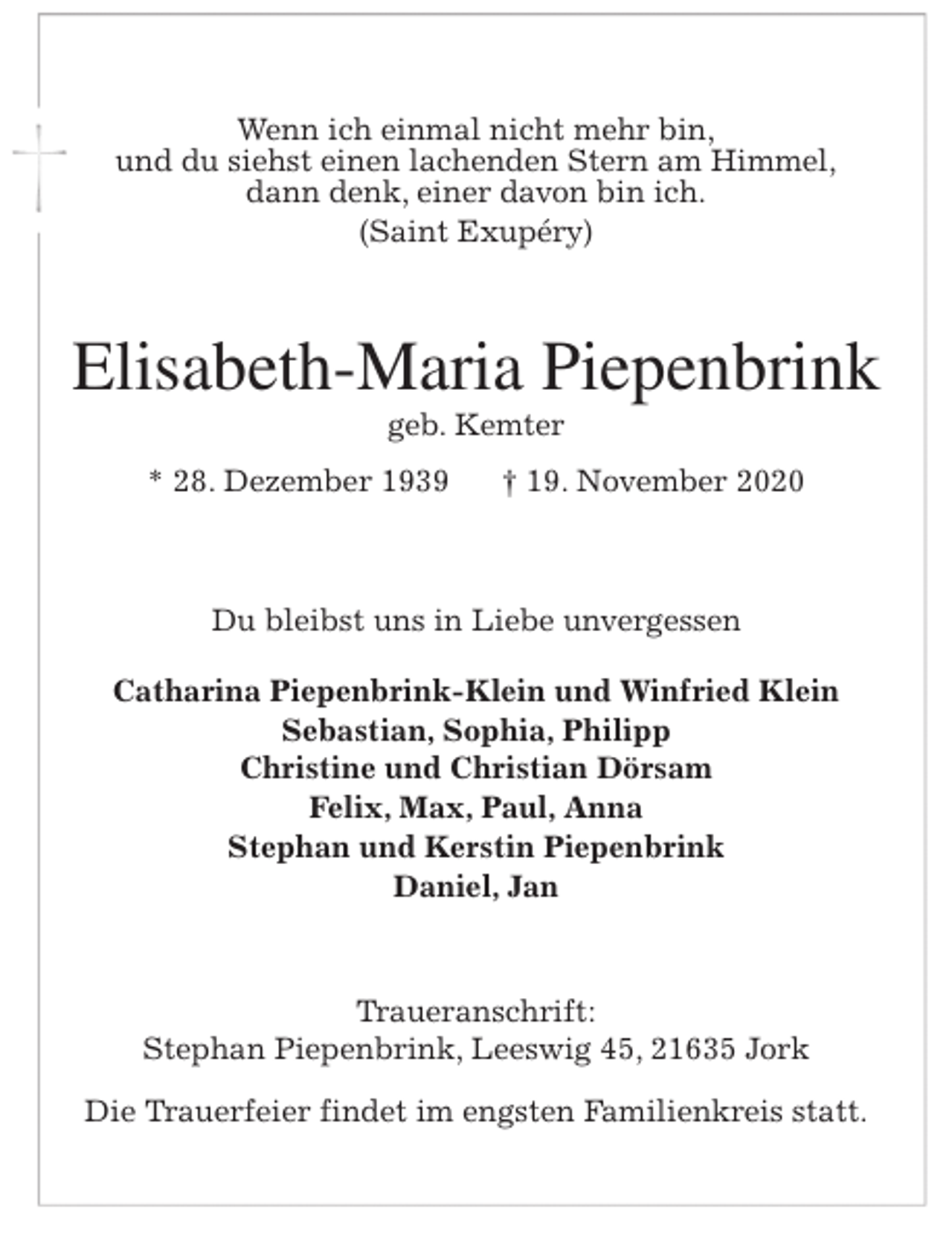 <p>Wenn ich einmal nicht mehr bin,<br />und du siehst einen lachenden Stern am Himmel,<br />dann denk, einer davon bin ich.<br />(Saint Exupéry)<br />Elisabeth-Maria Piepenbrink<br />geb. Kemter<br />* 28. Dezember 1939 † 19. November 2020<br />Du bleibst uns in Liebe unvergessen</p>
<p>Catharina Piepenbrink-Klein und Winfried Klein<br />Sebastian, Sophia, Philipp<br />Christine und Christian Dörsam<br />Felix, Max, Paul, Anna<br />Stephan und Kerstin Piepenbrink<br />Daniel, Jan<br />Traueranschrift:<br />Stephan Piepenbrink, Leeswig 45, 21635 Jork</p>
<p>Die Trauerfeier findet im engsten Familienkreis statt.</p>