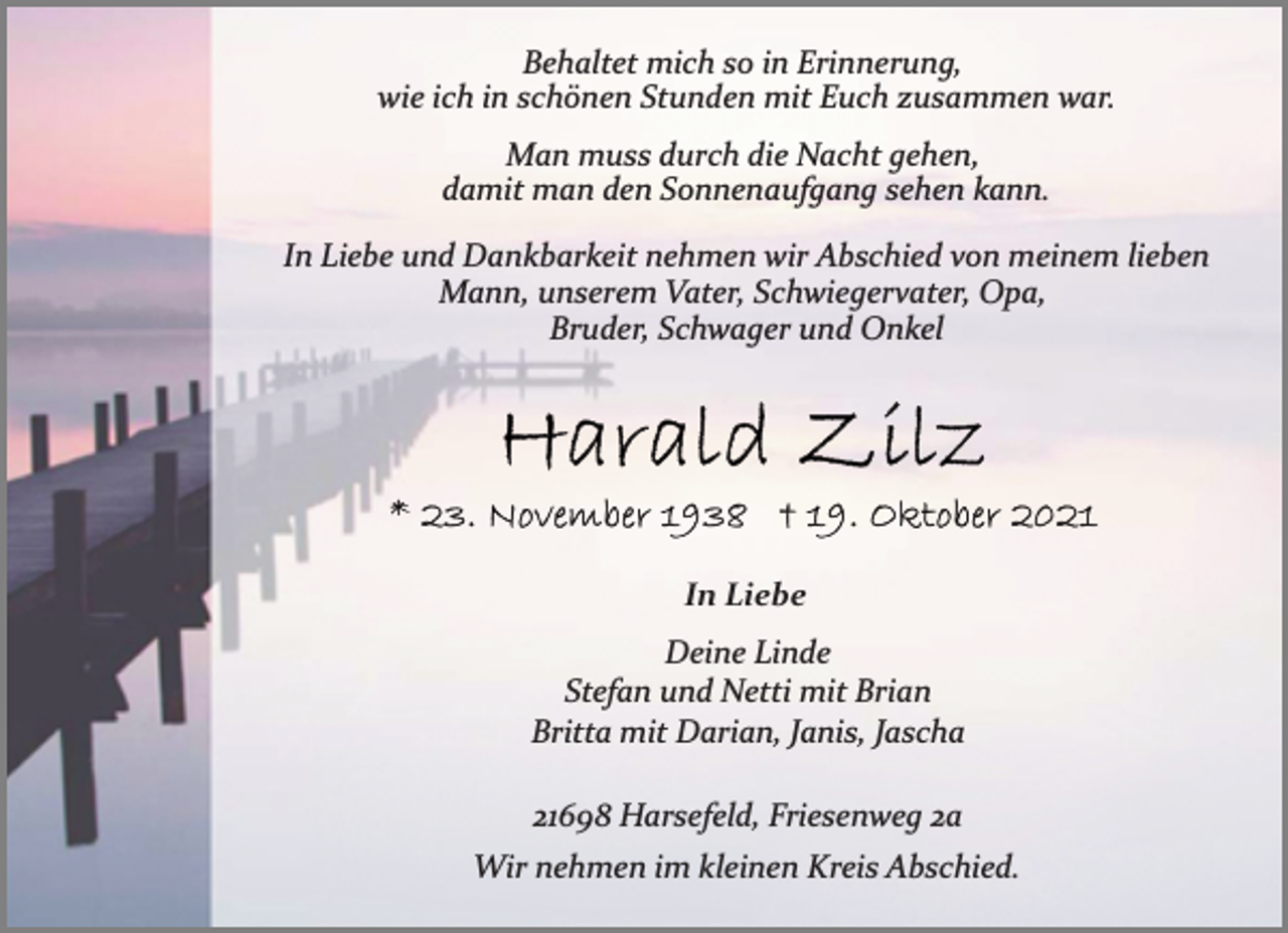 <p>Behaltet mich so in Erinnerung,<br />wie ich in schönen Stunden mit Euch zusammen war.<br />Man muss durch die Nacht gehen,<br />damit man den Sonnenaufgang sehen kann.<br />In Liebe und Dankbarkeit nehmen wir Abschied von meinem lieben<br />Mann, unserem Vater, Schwiegervater, Opa,<br />Bruder, Schwager und Onkel<br />Harald Zilz<br />* 23. November 1938 † 19. Oktober 2021<br />In Liebe<br />Deine Linde<br />Stefan und Netti mit Brian<br />Britta mit Darian, Janis, Jascha<br />21698 Harsefeld, Friesenweg 2a<br />Wir nehmen im kleinen Kreis Abschied.</p>