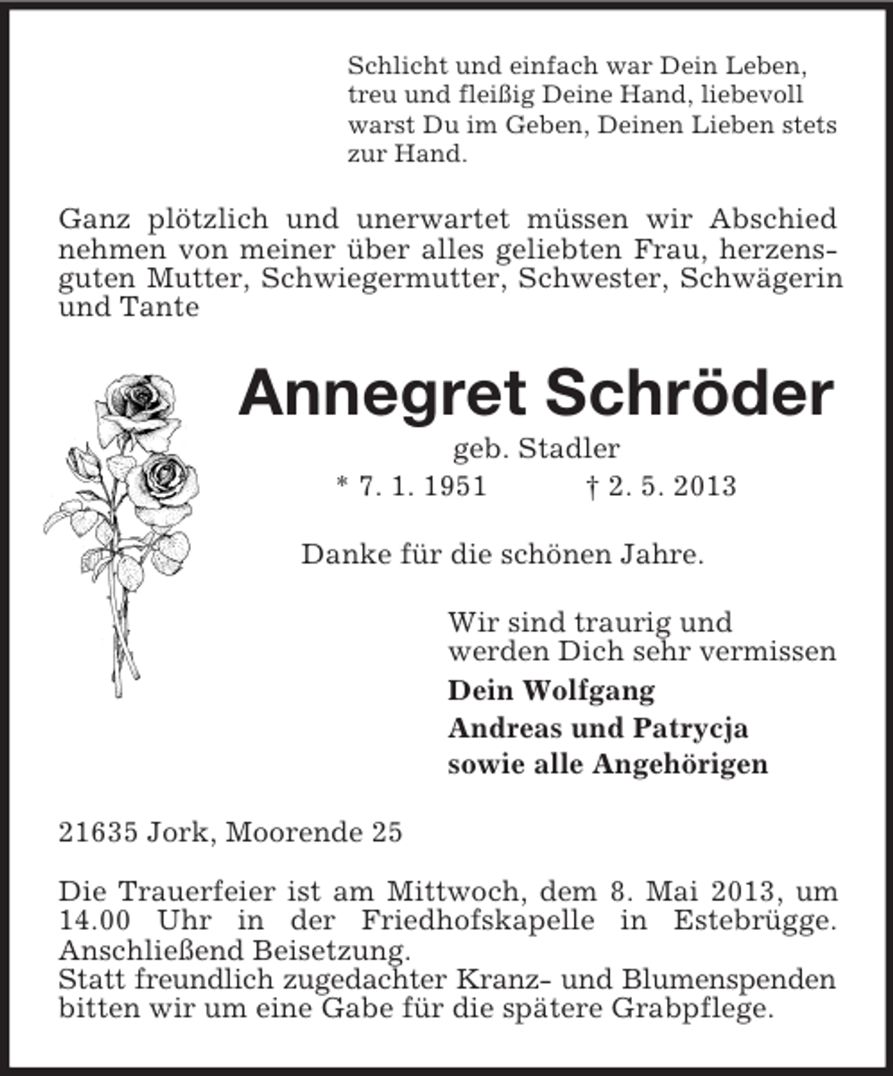 <p>Schlicht und einfach war Dein Leben,<br />treu und fleißig Deine Hand, liebevoll<br />warst Du im Geben, Deinen Lieben stets<br />zur Hand.<br />Ganz plötzlich und unerwartet müssen wir Abschied nehmen von meiner über alles geliebten Frau, herzensguten Mutter, Schwiegermutter, Schwester, Schwägerin und Tante<br />Annegret Schröder<br />geb. Stadler<br />* 7. 1. 1951 † 2. 5. 2013<br />Danke für die schönen Jahre.<br />Wir sind traurig und<br />werden Dich sehr vermissen<br />Dein Wolfgang<br />Andreas und Patrycja<br />sowie alle Angehörigen<br />21635 Jork, Moorende 25</p><p>Die Trauerfeier ist am Mittwoch, dem 8. Mai 2013, um 14.00 Uhr in der Friedhofskapelle in Estebrügge.<br />Anschließend Beisetzung.<br />Statt freundlich zugedachter Kranz- und Blumenspenden<br />bitten wir um eine Gabe für die spätere Grabpflege.</p>