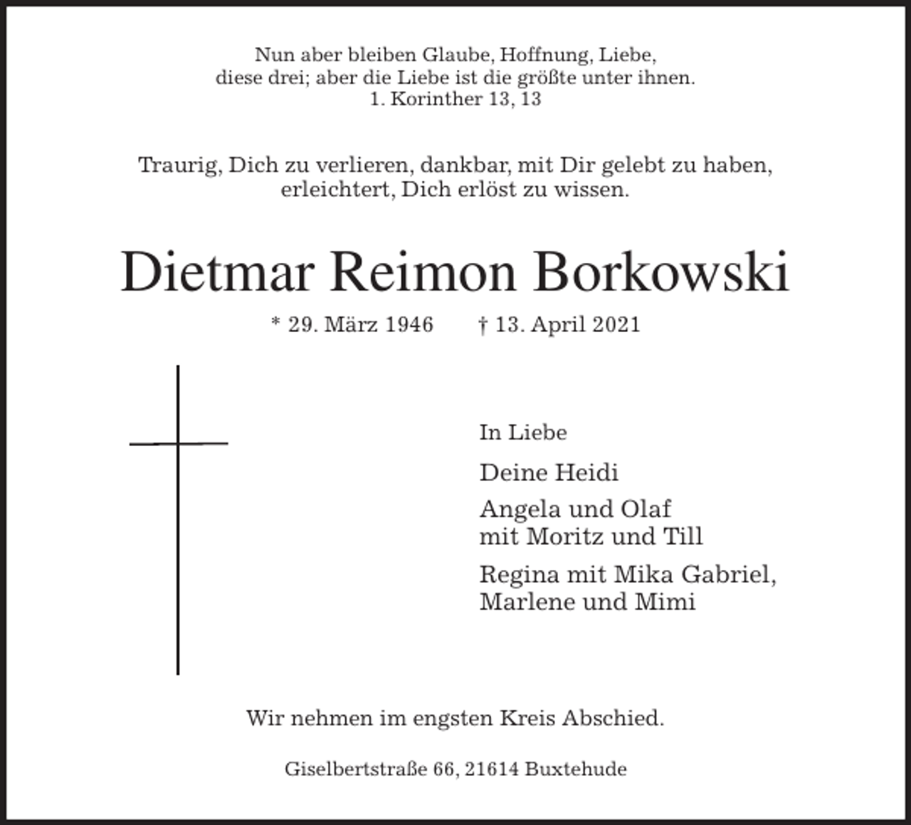 <p>Nun aber bleiben Glaube, Hoffnung, Liebe,<br />diese drei; aber die Liebe ist die größte unter ihnen.<br />1. Korinther 13, 13<br />Traurig, Dich zu verlieren, dankbar, mit Dir gelebt zu haben,<br />erleichtert, Dich erlöst zu wissen.<br />Dietmar Reimon Borkowski<br />* 29. März 1946 † 13. April 2021</p>
<p>In Liebe<br />Deine Heidi<br />Angela und Olaf<br />mit Moritz und Till<br />Regina mit Mika Gabriel,<br />Marlene und Mimi</p>
<p>Wir nehmen im engsten Kreis Abschied.</p>
<p>Giselbertstraße 66, 21614 Buxtehude</p>