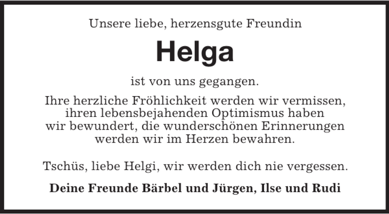 <p>Unsere liebe, herzensgute Freundin<br />Helga<br />ist von uns gegangen.<br />Ihre herzliche Fröhlichkeit werden wir vermissen,<br />ihren lebensbejahenden Optimismus haben<br />wir bewundert, die wunderschönen Erinnerungen<br />werden wir im Herzen bewahren.</p>
<p>Tschüs, liebe Helgi, wir werden dich nie vergessen.<br />Deine Freunde Bärbel und Jürgen, Ilse und Rudi</p>