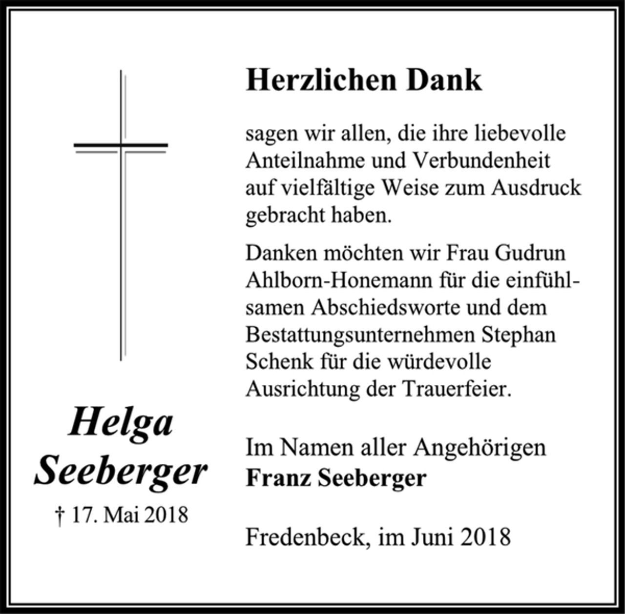 <p>Herzlichen Dank<br />sagen wir allen, die ihre liebevolle<br />Anteilnahme und Verbundenheit<br />auf vielfältige Weise zum Ausdruck<br />gebracht haben.<br />Danken möchten wir Frau Gudrun<br />Ahlborn-Honemann für die einfühlsamen<br />Abschiedsworte und dem<br />Bestattungsunternehmen Stephan<br />Schenk für die würdevolle<br />Ausrichtung der Trauerfeier.<br />Im Namen aller Angehörigen<br />Franz Seeberger<br />Helga<br />Seeberger<br />† 17. Mai 2018<br />Fredenbeck, im Juni 2018</p>