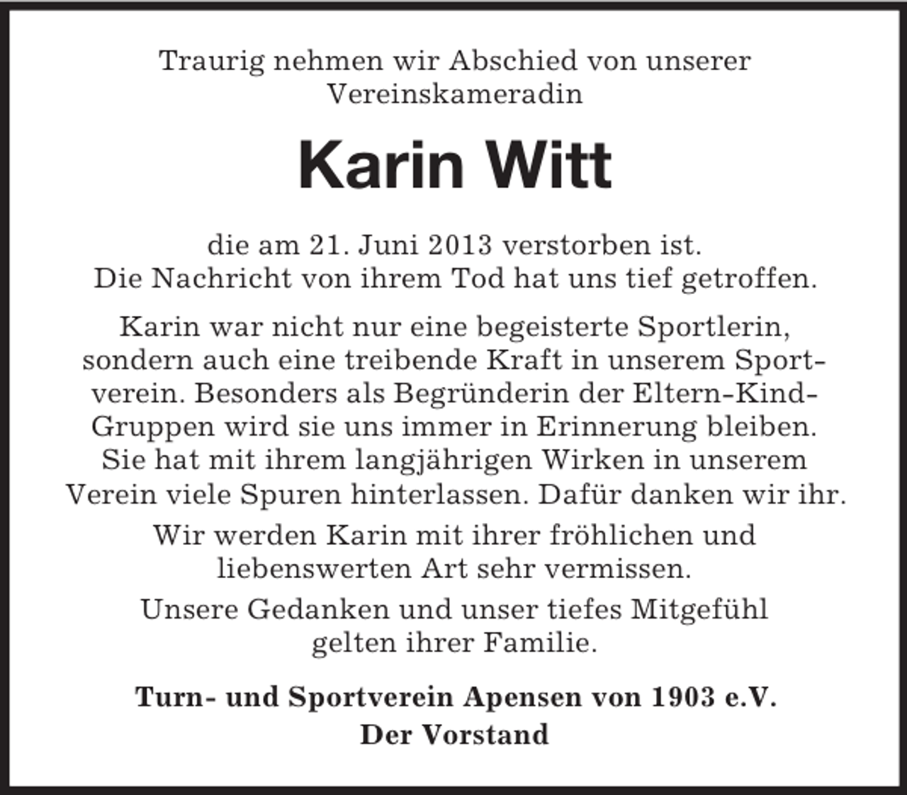 <p>Traurig nehmen wir Abschied von unserer<br />Vereinskameradin</p><p>Karin Witt<br />die am 21. Juni 2013 verstorben ist.<br />Die Nachricht von ihrem Tod hat uns tief getroffen.<br />Karin war nicht nur eine begeisterte Sportlerin,<br />sondern auch eine treibende Kraft in unserem Sportverein. Besonders als Begründerin der Eltern-KindGruppen wird sie uns immer in Erinnerung bleiben.<br />Sie hat mit ihrem langjährigen Wirken in unserem<br />Verein viele Spuren hinterlassen. Dafür danken wir ihr.<br />Wir werden Karin mit ihrer fröhlichen und<br />liebenswerten Art sehr vermissen.<br />Unsere Gedanken und unser tiefes Mitgefühl<br />gelten ihrer Familie.<br />Turn- und Sportverein Apensen von 1903 e.V.<br />Der Vorstand</p>