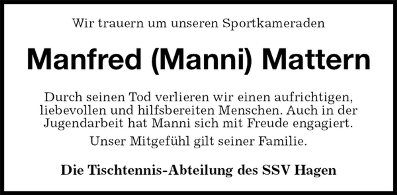 <p>Wir trauern um unseren Sportkameraden<br />Manfred (Manni) Mattern<br />Durch seinen Tod verlieren wir einen aufrichtigen,<br />liebevollen und hilfsbereiten Menschen. Auch in der<br />Jugendarbeit hat Manni sich mit Freude engagiert.<br />Unser Mitgefühl gilt seiner Familie.<br />Die Tischtennis-Abteilung des SSV Hagen</p>