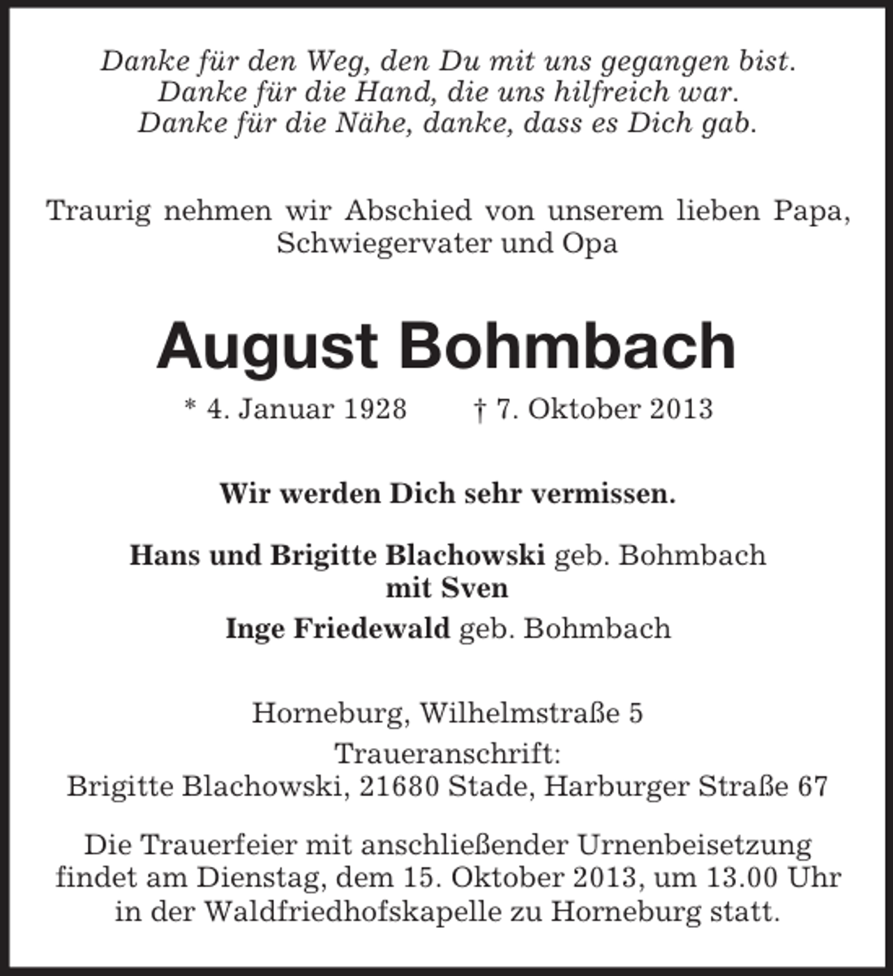 <p>Danke für den Weg, den Du mit uns gegangen bist.<br />Danke für die Hand, die uns hilfreich war.<br />Danke für die Nähe, danke, dass es Dich gab.<br />Traurig nehmen wir Abschied von unserem lieben Papa,<br />Schwiegervater und Opa</p><p>August Bohmbach<br />* 4. Januar 1928</p><p>† 7. Oktober 2013</p><p>Wir werden Dich sehr vermissen.<br />Hans und Brigitte Blachowski geb. Bohmbach<br />mit Sven<br />Inge Friedewald geb. Bohmbach<br />Horneburg, Wilhelmstraße 5<br />Traueranschrift:<br />Brigitte Blachowski, 21680 Stade, Harburger Straße 67<br />Die Trauerfeier mit anschließender Urnenbeisetzung<br />findet am Dienstag, dem 15. Oktober 2013, um 13.00 Uhr<br />in der Waldfriedhofskapelle zu Horneburg statt.</p>