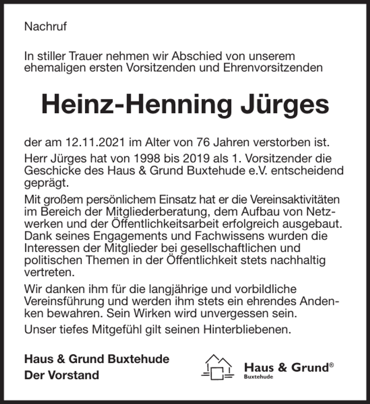 <p>Nachruf<br />In stiller Trauer nehmen wir Abschied von unserem<br />ehemaligen ersten Vorsitzenden und Ehrenvorsitzenden<br />Heinz-Henning Jürges<br />der am 12.11.2021 im Alter von 76 Jahren verstorben ist.<br />Herr Jürges hat von 1998 bis 2019 als 1. Vorsitzender die<br />Geschicke des Haus &amp; Grund Buxtehude e.V. entscheidend<br />geprägt.<br />Mit großem persönlichem Einsatz hat er die Vereinsaktivitäten im Bereich der Mitgliederberatung, dem Aufbau von Netzwerken und der Öffentlichkeitsarbeit erfolgreich ausgebaut. Dank seines Engagements und Fachwissens wurden die<br />Interessen der Mitglieder bei gesellschaftlichen und<br />politischen Themen in der Öffentlichkeit stets nachhaltig vertreten.<br />Wir danken ihm für die langjährige und vorbildliche<br />Vereinsführung und werden ihm stets ein ehrendes Andenken bewahren. Sein Wirken wird unvergessen sein.<br />Unser tiefes Mitgefühl gilt seinen Hinterbliebenen.<br />Haus &amp; Grund Buxtehude<br />Der Vorstand</p>