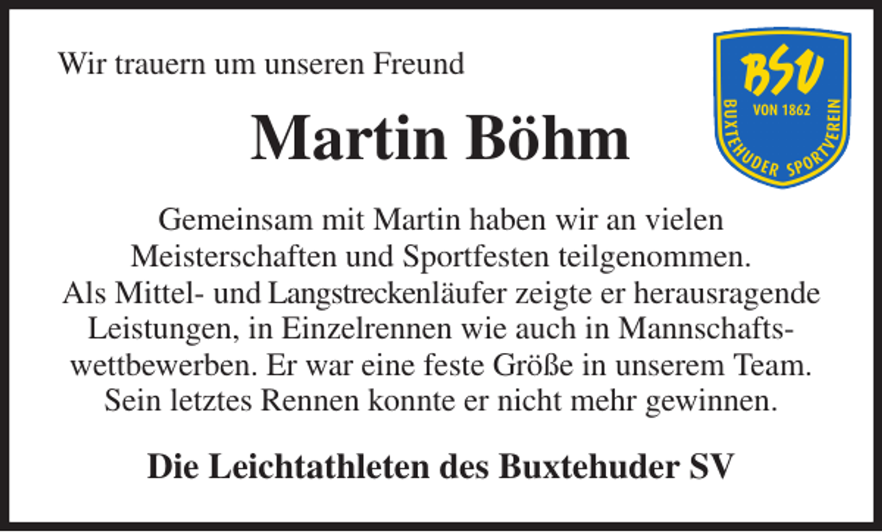 <p>Wir trauern um unseren Freund<br />Martin Böhm<br />Gemeinsam mit Martin haben wir an vielen<br />Meisterschaften und Sportfesten teilgenommen.<br />Als Mittel- und Langstreckenläufer zeigte er herausragende Leistungen, in Einzelrennen wie auch in Mannschafts-<br />wettbewerben. Er war eine feste Größe in unserem Team.<br />Sein letztes Rennen konnte er nicht mehr gewinnen.<br />Die Leichtathleten des Buxtehuder SV</p>