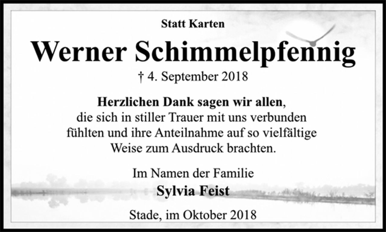 <p>Statt Karten<br />Werner Schimmelpfennig<br />† 4. September 2018<br />Herzlichen Dank sagen wir allen,<br />die sich in stiller Trauer mit uns verbunden<br />fühlten und ihre Anteilnahme auf so vielfältige<br />Weise zum Ausdruck brachten.<br />Im Namen der Familie<br />Sylvia Feist<br />Stade, im Oktober 2018</p>