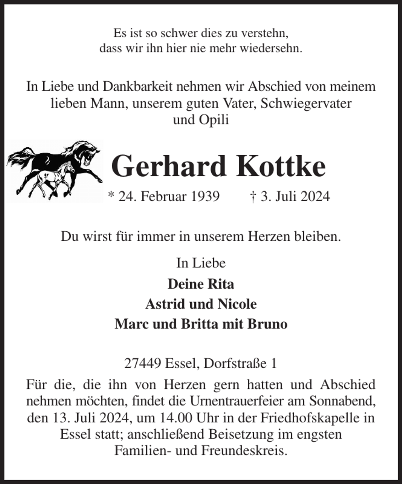 <p>Es ist so schwer dies zu verstehn,<br />dass wir ihn hier nie mehr wiedersehn.<br />In Liebe und Dankbarkeit nehmen wir Abschied von meinem lieben Mann, unserem guten Vater, Schwiegervater<br />und Opili<br />Gerhard Kottke<br />* 24. Februar 1939 † 3. Juli 2024<br />Du wirst für immer in unserem Herzen bleiben.<br />In Liebe<br />Deine Rita<br />Astrid und Nicole<br />Marc und Britta mit Bruno<br />27449 Essel, Dorfstraße 1<br />Für die, die ihn von Herzen gern hatten und Abschied<br />nehmen möchten, findet die Urnentrauerfeier am Sonnabend,<br />den 13. Juli 2024, um 14.00 Uhr in der Friedhofskapelle in Essel statt; anschließend Beisetzung im engsten<br />Familien- und Freundeskreis.</p>